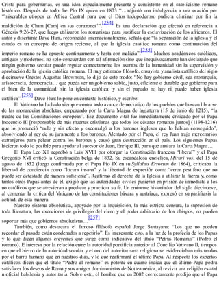 Cristo para gobernarlas, es una idea especialmente presente y consistente en el catolicismo romano
histórico. Después de todo fue Pío IX quien en 1873 “…adjuntó una indulgencia a una oración por
‘'miserables etíopes en África Central para que el Dios todopoderoso pudiera eliminar por fin la
maldición de Cham [Cam] en sus corazones’”.
[254]
Es una declaración que efectuó en referencia a
Génesis 9:26-27, que luego utilizaron los romanistas para justificar la esclavización de los africanos. El
autor y disertante Dave Hunt, reconocido internacionalmente, señala que “la separación de la iglesia y el
estado es un concepto de origen reciente, al que la iglesia católico romana como continuación del
imperio romano se ha opuesto continuamente y hasta con malicia”.
[255]
Muchos académicos católicos,
antiguos y modernos, no solo concuerdan con tal afirmación sino que inequívocamente han declarado que
ningún gobierno secular puede regular correctamente los asuntos de la humanidad sin la supervisión y
aprobación de la iglesia católica romana. El muy estimado filósofo, ensayista y analista católico del siglo
diecinueve Orestes Augustus Brownson, lo dijo de este modo: “No hay gobierno civil, sea monarquía,
aristocracia, democracia… que pueda ser un gobierno sabio, justo, eficiente o durable que gobierne para
el bien de la comunidad, sin la iglesia católica; y sin el papado no hay ni puede haber iglesia
católica”.
[256]
Dave Hunt lo pone en contexto histórico, y escribe:
El Vaticano ha luchado siempre contra todo avance democrático de los pueblos que buscan librarse
de las monarquías absolutas, empezando por la Carta Magna de Inglaterra (15 de junio de 1215), “la
madre de las Constituciones europeas”. Ese documento vital fue inmediatamente criticado por el Papa
Inocencio III [responsable de más muertes cristianas que todos los césares romanos juntos] (1198-1216)
que lo pronunció “nulo y sin efecto y excomulgó a los barones ingleses que lo habían conseguido”,
absolviendo al rey de su juramento a los barones. Alentado por el Papa, el rey Juan trajo mercenarios
extranjeros para pelear contra los barones y causó gran destrucción en el país. Los siguientes Papas
hicieron todo lo posible para ayudar al sucesor de Juan, Enrique III, para que anulara la Carta Magna…
El Papa Leo XII reprobó a Luis XVIII por otorgar la Constitución francesa “liberal” y el Papa
Gregorio XVI criticó la Constitución belga de 1832. Su escandalosa encíclica, Mirari vos, del 15 de
agosto de 1832 (luego confirmada por el Papa Pío IX en su Syllabus Errorum de 1864), criticaba la
libertad de conciencia como “locura insana” y la libertad de expresión como “error pestífero que no
puede ser detestado de manera suficiente”. Reafirmó el derecho de la Iglesia a utilizar la fuerza y, como
tantos otros Papas antes de él, exigió que las autoridades civiles pusieran en prisión de inmediato a los
no católicos que se atrevieran a predicar y practicar su fe. Un eminente historiador del siglo diecinueve,
al comentar la crítica del Vaticano de las constituciones bávara y austríaca, expresó en su paráfrasis la
actitud, de esta manera:
Nuestro sistema absolutista, apoyado por la Inquisición, la más estricta censura, la supresión de
toda literatura, las exenciones de privilegio del clero y el poder arbitrario de los obispos, no pueden
soportar más que gobiernos absolutistas…
[257]
También, como destacara el famoso filósofo español Jorge Santayana: “Los que no pueden
recordar el pasado están condenados a repetirlo”. Es interesante esto, a la luz de la profecía de los Papas
y lo que dicen algunos creyentes que surge como indicativo del título “Petrus Romanus” (Pedro el
romano). E interesa por la relación entre la autoridad pontificia anterior al Concilio Vaticano II, tiempos
en que el hierro de la autoridad secular y el oro del autoritarismo religioso se evidenciaban más unidos
por el barro humano que en nuestros días, y lo que reafirmará el último Papa. Al respecto los expertos
católicos dicen que el título “Pedro el romano” es potente en cuanto indica que el último Papa podrá
satisfacer los deseos de Roma y sus amigos dominionistas de Norteamérica, al revivir una religión estatal
u oficial babilonia y autoritaria. Sobre esto, el hombre que en 2002 correctamente predijo que el Papa
 