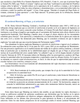 que sucedería a Juan Pablo II se llamaría Benedicto XVI, Ronald L. Conte Jr., cree que el próximo Papa
se llamará Pío XIII y que “Pedro el romano” implica que este Papa “reafirmará la autoridad del Pontífice
romano sobre la Iglesia” y “pondrá énfasis en la supremacía de la fe católica y romana, y de la Iglesia
católica romana, por sobre todas las otras religiones y denominaciones, y en su autoridad sobre todos los
cristianos y todos los pueblos del mundo”. A esto, Conte agrega: “Durante el reinado del Papa Pedro el
romano, comienza la gran apostasía” y este Papa marcará “la primera parte de la tribulación, durante
nuestra generación”.
[258]
El cardenal Manning, el Papa, y el anticristo
El Dr. Henry Edward Manning, Cardenal y Arzobispo de Westminster entre 1865 y 1892 era un
influyente clérigo anglicano que se convirtió al catolicismo al perder su fe en la Iglesia de Inglaterra en
1850. Fue cuando “en el juicio conocido como Gorham, el Consejo Privado Real ordenó que la Iglesia
instituyera a un clérigo evangélico que negaba que el sacramento del bautismo tenía efecto objetivo en la
regeneración bautismal. Para Manning y muchos otros, el negar el efecto objetivo de los sacramentos
constituía grave herejía”. Esta oposición y contradicción a la tradición dentro de la iglesia por orden de
una corte civil y secular fue demasiado para Manning, que lo consideró evidencia de que la Iglesia
anglicana “era nada más que una creación humana del Parlamento inglés”.
[259]
Tras abandonar la iglesia anglicana Manning se convirtió al catolicismo e ingresó en el seminario.
Su ordenación como sacerdote fue el 14 de junio de 1851 y para 1865 ya era arzobispo de Westminster.
Fue una presencia significativa en el establecimiento del rumbo de la iglesia católica moderna, y alcanzó
fama en particular por su doctrina de la infalibilidad papal (el dogma de que el Papa es preservado
incluso de la posibilidad del error cuando habla “ex cathedra”) que se volvió dogma durante el primer
Concilio Vaticano de 1870. El incesante énfasis de Manning sobre las prerrogativas y poderes del Papa
incluye la autoridad sobre las jerarquías temporales y espirituales como los obispos locales. Es lo que en
su momento se conoció como ultramontanismo, es decir, la idea de que la superioridad papal debiera
exceder incluso a los concilios, consejos y reyes.
Los historiadores ven el reavivamiento del ultramontanismo del siglo diecinueve como un avance
en tres etapas bien diferenciadas:
1814. Reavivamiento de la orden jesuita, que siempre fue el eje de la autoridad de la Curia
en oposición a la autoridad local.
1864. El Syllabus que emitió Pío IX en el que el catolicismo y toda forma de liberalismo se
declaran incompatibles.
1870. La declaración del primer Concilio Vaticano de que el Papa es infalible cuando efectúa
en virtud de su posición un solemne pronunciamiento de fe o moral. Tal declaración, aunque no
conceda la infalibilidad administrativa que tantos ultra montanistas habrían buscado, marcó un
triunfo sustancial de su punto de vista.
[260]
Estos datos hacen que Manning sea todavía más notable, ya que durante los siglos diecinueve y
veinte se publicaron cantidad de opiniones académicas que declaraban que los hechos en la iglesia
católica romana se combinaban con objetivos antiguos antipapistas de infiltrados masónicos secretos.
Estos infiltrados en los últimos días provocarían la gran apostasía en Roma y el advenimiento del
anticristo. Entre los más fuertes propulsores de tal escatología estaba el mismo cardenal Manning, que
 