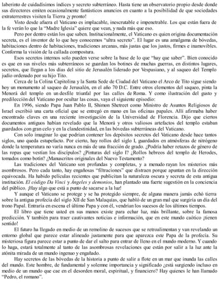 laberinto de cuidadísimos índices y secreto subterráneo. Hasta tiene un observatorio propio desde donde
sus directores emiten ocasionalmente fantásticos anuncios en cuanto a la posibilidad de que sociedades
extraterrestres visiten la Tierra ¡y pronto!
Visto desde afuera el Vaticano es implacable, inescrutable e impenetrable. Los que están fuera de
la fe verán lo que la “Madre Iglesia” quiere que vean, y nada más que eso.
Pero por dentro están los que saben. Institucionalmente, el Vaticano es quien origina documentación
secreta, es el inventor de lo que hoy conocemos “ultra secreto”. El lugar es una amalgama de bóvedas,
habitaciones dentro de habitaciones, tradiciones arcanas, más justas que los justos, firmes e inamovibles.
Conforma la visión de la callada compostura.
Esos secretos internos solo pueden verse sobre la base de lo que “hay que saber”. Bien conocido
es que en sus niveles más subterráneos se guardan los botines de muchas guerras, en distintos lugares,
secretos, que llegan a los días del sitio de Jerusalén liderado por Vespasiano, y al saqueo del Templo
judío ordenado por su hijo Tito.
Cerca de la Colina Capitolina y la Santa Sede de Ciudad del Vaticano el Arco de Tito sigue siendo
hoy un monumento al saqueo de Jerusalén, en el año 70 D.C. Entre otros elementos del saqueo, pinta la
Menorá del templo en un desfile triunfal por las calles de Roma. Y como ilustración del gusto y
predilección del Vaticano por ocultar las cosas, vaya el siguiente episodio:
En 1996, siendo Papa Juan Pablo II, Shimon Shetreet como Ministro de Asuntos Religiosos de
Israel escribió una carta oficial que se entregó en mano en las oficinas papales. Allí afirmaba haber
encontrado claves en una reciente investigación de la Universidad de Florencia. Dijo que ciertos
documentos antiguos habían revelado que la Menorá y otros valiosos artefactos del templo estaban
guardados con gran celo y en la clandestinidad, en las bóvedas subterráneas del Vaticano.
Con solo imaginar lo que podrían contener los depósitos secretos del Vaticano desde hace tantos
siglos, uno queda estupefacto. Por cierto, hay rollos del siglo I, guardados en atmósferas de nitrógeno
donde la temperatura no varía nunca en más de una fracción de grado. ¿Podría haber retazos de género de
las ropas que vestían los discípulos? ¿Pinturas del siglo I? ¿Rollos hebreos del templo de Herodes,
tomados como botín? ¿Manuscritos originales del Nuevo Testamento?
Las tradiciones del Vaticano son profundas y completas, y a menudo rayan los misterios más
asombrosos. Pero cada tanto, hay engañosas “filtraciones” que distraen porque apuntan en la dirección
equivocada. Ha habido películas recientes que publicitan la naturaleza oscura y secreta de esta antigua
institución. El código Da Vinci y Ángeles y demonios, han plantado una fuerte sugestión en la conciencia
del público. ¡Hay algo que está a punto de sacarse a la luz!
Y aunque el Vaticano se protege y se ha protegido siempre, de alguna manera jamás echó tierra
sobre la antigua profecía del siglo XII de San Malaquías, que habló de un gran mal que surgiría un día del
trono Papal. Entraría en escena el último Papa y con él, vendrían los sucesos de los últimos tiempos.
El libro que tiene usted en sus manos existe para echar luz, más brillante, sobre la famosa
predicción. Y también para traer cautivantes noticias e información, que en este mundo caótico ¡tienen
sentido!
El futuro ha llegado en medio de un remolino de sucesos que se retroalimentan y van revelando un
entorno global que parece estar alineado justamente para que aparezca este Papa de la profecía. Su
misteriosa figura parece estar a punto de dar el salto para entrar de lleno en el mundo moderno. Y cuando
lo haga, estará totalmente al tanto de las asombrosas revelaciones que están por salir a la luz ante la
atónita mirada de un mundo ingenuo y engañado.
Hay secretos de las bóvedas de la historia a punto de salir a flote en un mar que inunda las calles
del mundo. Este hombre, de fundamental y solemne importancia y significado ¿está surgiendo incluso en
medio de un mundo que cae en el desorden moral, espiritual, y financiero? Hay quienes le han llamado
“Pedro, el romano”.
 