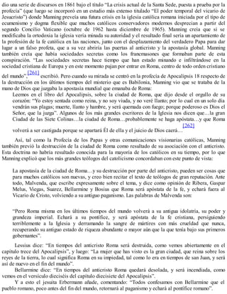 dio una serie de discursos en 1861 bajo el título “La crisis actual de la Santa Sede, puesta a prueba por la
profecía” (que luego se incorporó en un estudio más extenso titulado “El poder temporal del vicario de
Jesucristo”) donde Manning preveía una futura crisis en la iglesia católica romana iniciada por el tipo de
ecumenismo y dogma flexible que muchos católicos conservadores modernos desprecian a partir del
segundo Concilio Vaticano (octubre de 1962 hasta diciembre de 1965). Manning creía que si se
modificaba la ortodoxia la iglesia vería minada su autoridad y el resultado final sería un apartamiento de
la profesión de la fe católica en las naciones, junto con el desplazamiento del verdadero Papa para dar
lugar a un falso profeta, que a su vez abriría las puertas al anticristo y la apostasía global. Manning
también creía que había sociedades secretas como los francmasones que formaban parte de esta
conspiración. “Las sociedades secretas hace tiempo que han estado minando e infiltrándose en la
sociedad cristiana de Europa y en este momento pujan por entrar en Roma, centro de todo orden cristiano
del mundo”,
[261]
escribió. Pero cuando su mirada se centró en la profecía de Apocalipsis 18 respecto de
la destrucción en los últimos tiempos del misterio que es Babilonia, Manning vio que se trataba de la
mano de Dios que juzgaba la apostasía mundial que emanaba de Roma:
Leemos en el libro del Apocalipsis, sobre la ciudad de Roma, que dijo desde el orgullo de su
corazón: “Yo estoy sentada como reina, y no soy viuda, y no veré llanto; por lo cual en un solo día
vendrán sus plagas; muerte, llanto y hambre, y será quemada con fuego; porque poderoso es Dios el
Señor, que la juzga”. Algunos de los más grandes escritores de la Iglesia nos dicen que…la gran
Ciudad de las Siete Colinas…la ciudad de Roma…probablemente se haga apóstata…y que Roma
volverá a ser castigada porque se apartará Él de ella y el juicio de Dios caerá…
[262]
Así, tal como la Profecía de los Papas y otras comunicaciones visionarias católicas, Manning
también previó la destrucción de la ciudad de Roma como resultado de su asociación con el anticristo.
Esta doctrina no habría resultado conocida para la mayoría de los católicos en su tiempo, por lo que
Manning explicó que los más grandes teólogos del catolicismo concordaban con este punto de vista:
La apostasía de la ciudad de Roma…y su destrucción por parte del anticristo, pueden ser cosas que
para muchos católicos son nuevas, y creo bien recitar el texto de teólogos de gran reputación. Ante
todo, Malvenda, que escribe expresamente sobre el tema, y dice como opinión de Ribera, Gaspar
Melus, Viegas, Suarez, Bellarmine y Bosius que Roma será apóstata de la fe, y echará fuera al
Vicario de Cristo, volviendo a su antiguo paganismo. Las palabras de Malvenda son:
“Pero Roma misma en los últimos tiempos del mundo volverá a su antigua idolatría, su poder y
grandeza imperial. Echará a su pontífice, y será apóstata de la fe cristiana, persiguiendo
terriblemente a la Iglesia y derramando la sangre de mártires con más crueldad que nunca,
recuperando su antiguo estado de riqueza abundante o mayor aún que la que tenía bajo sus primeros
gobernantes”.
Lessius dice: “En tiempos del anticristo Roma será destruida, como vemos abiertamente en el
capítulo trece del Apocalipsis”, y luego: “La mujer que has visto es la gran ciudad, que reina sobre los
reyes de la tierra, lo cual significa Roma en su impiedad, tal como lo era en tiempos de san Juan, y será
así de nuevo en el fin del mundo”.
Bellarmine dice: “En tiempos del anticristo Roma quedará desolada, y será incendiada, como
vemos en el versículo dieciséis del capítulo diecisiete del Apocalipsis”.
Y a esto el jesuita Erbermann añade, comentando: “Todos confesamos con Bellarmine que el
pueblo romano, poco antes del fin del mundo, retornará al paganismo y echará al pontífice romano”.
 