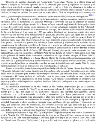 Respecto del capítulo dieciocho del Apocalipsis, Viegas dice: “Roma, en la última época del
mundo y después de volverse apóstata de la fe, obtendrá gran poder y esplendor de riqueza y su
influencia se extenderá en todo el mundo y prosperará. vivirá en el lujo y la abundancia de todas las
cosas, adorará ídolos y se empapará de todo tipo de superstición, honrando a falsos dioses. Y debido a la
cantidad de sangre de mártires derramada por los emperadores, Dios les vengará muy severamente y con
justicia, y será completamente destruida, incendiada en una muy terrible y dolorosa conflagración”.
[263]
A lo largo de la historia y también en tiempos recientes, muchos sacerdotes católicos siguieron
edificando sobre el fundamento del cardenal Manning y sorprende ver que se expresan en acuerdo
respecto del inevitable peligro, no solo de la Roma apóstata sino del surgimiento del falso profeta desde
el seno del catolicismo mismo, como resultado de secretas influencias satánicas de los “Illuminati-
masones” (El término Illuminati, en el sentido de su uso aquí, no se refiere estrictamente al movimiento
de Bavaria fundado el 1 de mayo de 1776 por Adam Weishaupt, de formación jesuita, sino como
indicador de una moderna elite multinacional del poder, una jerarquía oculta que opera tras las actuales
confabulaciones sobrenaturales y políticas del mundo). Según sacerdotes católicos como el Padre E.
Sylvester Berry, cuyo libro El apocalipsis de san Juan predice la usurpación del papado por parte de un
falso profeta, sucederá esto porque los infiltrados falsos católicos y siniestros de la sociedad secreta
entenderán que la influencia geopolítica de Roma en el mundo es indispensable para poder controlar
futuros elementos globales en cuestión de iglesia y estado. Coinciden con él el Padre Herman Bernard
Kramer, cuyo libro The Book of Destiny [El libro del destino] pinta un aterrador escenario en el que
Satán entra en la iglesia y asesina al verdadero Papa (tal vez durante un cónclave) para que su falso Papa
pueda gobernar el mundo. Otros sacerdotes convencidos de algo similar incluyen al Padre John F.
O’Connor, el Padre Alfred Kunz, y el Padre Malachi Martin. La Iglesia católica romana representa a una
sexta parte de la población mundial y a más de la mitad de todos los que se profesan cristianos, y tiene su
propio cuerpo diplomático de embajadores en las naciones industrializadas del mundo. Más de ciento
ochenta naciones envían a sus embajadores a la ciudad capital, el Vaticano.
En una presentación de dos horas (disponible en DVD) el Padre O’ Connor dio una homilía titulada
“El reinado del anticristo” en que describe que los cambios en la sociedad y la institución ya se estaban
dando antes de su muerte para preparar el terreno para la venida del anticristo. En su sermón, y en otras
oportunidades, O’Connor definió al catalizador para tal plan como resultado de una conspiración
masónica dentro de la organización. El plan, llamado “Alta Vendita” esencialmente se apoderaría del
papado y ayudaría al falso profeta a engañar a los fieles del mundo (incluyendo a los católicos) para que
adoren al anticristo.
La Instrucción Permanente de la Alta Vendita (o Alta Vendita, simplemente) [N. de T: también,
“Alta Venta” en el sentido de “logia”] es un documento italiano del siglo dieciocho, supuestamente
escrito por la más alta logia de los Carboneros italianos, una sociedad revolucionaria secreta
relacionada con la francmasonería, criticada y denunciada por Roma públicamente como los
francmasones. El documento pinta claramente el plan para infiltrar la Iglesia católica con el fin de ir
lentamente convirtiéndola en instrumento de propaganda a favor de los principios y objetivos de la
sociedad, buscando producir en última instancia laicos católicos, clérigos católicos y finalmente, un
Papa, que acepte las ideas del Iluminismo, esa corriente filosófica del siglo dieciocho que ve al ser
humano como lo ven los naturalistas, los ateos, los deístas y los francmasones, buscando reformar a la
sociedad por medio de la elevación de la ciencia y el intelecto por sobre la religión.
En el siglo diecinueve el Papa Pío IX y el Papa Leo XIII pidieron que se publicara el documento de
la Alta Vendita. En 1859 Jacques Crétineu-Joly lo hizo, en su libro L’Eglise romaine en face de la
Révolution, y en 1885 Monseñor George F. Dillon lo publicó en inglés en The War of Anti-Christ with
the Church and Christian Civilization [La guerra del anticristo contra la iglesia y la civilización
 