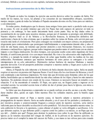 cristiana]. Debido a su relevancia en este capítulo, incluimos una buena parte del texto a continuación:
Instrucciones permanentes de la Alta Vendita
El Papado en todos los tiempos ha ejercito una acción decisiva sobre los asuntos de Italia. Por
medio de las manos, las voces, las plumas y los corazones de sus innumerables obispos, sacerdotes,
monjes, monjas y gente de todas las latitudes el Papado encuentra devotos sin fin, listos para ser mártires,
y con entusiasmo.
En todas partes, dondequiera que lo deseen, tiene amigos listos para morir o perderlo todo en pos
de su causa. Es este un poder inmenso que solo los Papas han sido capaces de apreciar en toda su
potencia y sin embargo, lo han usado únicamente hasta cierto punto. Hoy no hay dudas sobre la
reconstitución de ese poder para nosotros mismos, porque por el momento su prestigio está debilitado.
Nuestro objetivo final es el de Voltaire y la Revolución francesa, la destrucción definitiva del
catolicismo y hasta de la idea cristiana, que si quedara sobre las ruinas de Roma, solo servirá para que
resucite más tarde el cristianismo. Pero para conseguir ese resultado con mayor certeza y no prepararnos
alegremente para contrariedades que posterguen indefinidamente o comprometan durante años y años el
éxito de una buena causa, no tenemos que prestar atención a esos bravucones franceses, los oscuros
alemanes o melancólicos ingleses, porque todos imaginan que pueden matar al catolicismo con un cántico
impuro o con ilógica dedicación. En otros tiempos, con sarcasmo oculto como entre algodones de Gran
Bretaña, el catolicismo persiste vivo con mayor tenacidad. Ha visto a los adversarios más implacables y
terribles y a menudo ha tenido el maligno placer de echar agua bendita sobre las tumbas de los más
enfurecidos. Permitamos entonces que nuestros hermanos de estos países se entreguen a la estéril
intemperancia de su celo anticatólico. Dejémosles incluso burlarse de nuestras Madonas y nuestra
aparente devoción. Con tal pasaporte podremos conspirar a nuestras anchas y llegar poco a poco al fin
que tenemos en mente.
Ahora, el Papado ha sido inherente a la historia de Italia durante diecisiete siglos. Italia no puede
respirar ni moverse sin permiso del Supremo Pastor. Con él tiene ella los cien brazos de Briareus y sin él
está condenada a una lastimosa impotencia. No tiene más que divisiones para fomentar, odios de los que
hablar, hostilidades que se manifiestan desde las más altas cadenas de los Alpes y hasta los más menores
Apeninos. No podemos desear este estado de las cosas. Entonces es necesario buscar un remedio a esa
situación. Y se ha encontrado el remedio. El Papa, sea quien sea, no llegará jamás a ingresar en la
sociedad secreta. La sociedad secreta tiene el deber de dar el primer paso hacia la Iglesia, con miras a
conquistar a ambos.
La labor que nos disponemos a emprender no se puede realizar en un día, un mes o un año. Podría
durar muchos años, quizás un siglo. Entre nuestras filas los soldados mueren, pero la batalla sigue
adelante.
No queremos atraer al Papa a nuestra causa, ni hacerlo adepto a nuestros principios o
propagandista de nuestro ideario. Sería un sueño absurdo; y en el caso de los prelados y cardenales, si
por iniciativa propia o sorpresivamente llegasen a conocer parte de nuestros secretos, sería motivo
suficiente para no hacer deseable su elección al solio pontificio. Tal elección supondría nuestra ruina. La
sola ambición lo llevaría a la apostasía, y para obtener el poder se vería obligado a sacrificarse. A lo
que debemos aspirar, lo que debemos pedir y esperar como los judíos a su mesías, es un Papa que nos
sea útil… ¿Sabéis por qué? Porque para destruir la poderosa roca sobre la que Dios ha edificado su
Iglesia ya no tenemos necesidad del vinagre de Aníbal, ni de la pólvora ni de nuestros ejércitos. Es
preciso meter en el complot la mano del sucesor de Pedro, y esa mano es tan valiosa para esta cruzada
 