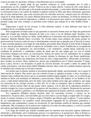 como la de todos los Inocentes, Urbanos o San Bernardos de la cristiandad.
No tenemos la menor duda de que nuestros esfuerzos se verán coronados por el éxito y
alcanzaremos ese fin. ¿Cuándo? ¿Cómo? Todavía no nos es dado saberlo. A pesar de ello, como nada ni
nadie debe apartarse del plan que se ha trazado tan meticulosamente, y como todos deberán empeñarse en
su realización como si ya a partir de mañana se pudiera realizar la labor que ahora esbozamos, queremos
dar en estas instrucciones, que serán secretas para los iniciados novicios, consejos para los oficiales a
cargo de la Venta Suprema, los cuales deberán inculcarlos a todos sus hermanos, en forma de instrucción
o memorando. Es de esencial importancia, y debido a la discreción cuyos motivos son transparentes, no
permitir jamás que estos consejos se perciban como órdenes que emanan de la Alta Vendita [Venta –
Logia]…
Empecemos a partir de los jóvenes. A ellos debemos seducir. A ellos debemos traer bajo el
estandarte de las sociedades secretas…
Para asegurarnos un Papa como el que queremos es necesario formar para ese Papa una generación
digna del reinado que soñamos. Dejemos de lado a los viejos y los de mediana edad. Vayamos a los
jóvenes y, si es posible incluso los niños. Jamás hablen en su presencia una sola palabra de impiedad o
impureza. Maxima Debetur Puero reverentia. No olviden nunca estas palabras del poeta porque les
preservarán de licencias contra las que es absolutamente esencial que se guarden, por el bien de la causa.
Y para cosechar ganancia en el hogar de cada familia, para poder tener derecho al asilo frente al fuego de
la casa, han de presentarse con todo el aspecto de un hombre serio y moral. Establecida ya su reputación
en los colegios, los gimnasios, las universidades y los seminarios, cuando hayan cautivado ya la
confianza de profesores y estudiantes, actúen de modo que los que tengan que ver con el estado
eclesiástico busquen con ansias su conversación. Nutran sus almas con los esplendores de la antigua
Roma papal. Siempre hay en el fondo del corazón italiano la añoranza de una Roma republicana.
Entusiasmen, enciendan esas naturalezas tan llenas de calor y fuego patriótico. Ofrézcanles al principio,
pero siempre en secreto, libros inofensivos, poesía que resplandezca con el énfasis nacional. Y luego,
poco a poco, lleven a sus discípulos al grado de cocción deseado. En cuanto a todos los puntos del
estado eclesiástico, esta tarea diaria habrá difundido nuestras ideas como luz y podrán entonces apreciar
la sabiduría del consejo que es iniciativa nuestra.
Los hechos que en nuestra opinión se precipitan demasiado rápido, necesariamente van a causar la
intervención de Austria. Hay necios que con corazón liviano se agradan en poner a otros en peligro y
mientras tanto, también hay necios que en su momento también logran engañar al sabio. La revolución que
meditan en Italia solo terminará en infortunio y persecuciones. Nada está maduro, ni los hombres ni las
cosas, y nada durará demasiado, pero de todos estos males podrán sacar algo que conmueva, que toque
los corazones de los clérigos jóvenes y vibre allí. Es el odio al extranjero. Que el alemán se vuelva
ridículo y odioso incluso antes de que piense entrar siquiera. Con la idea de la supremacía pontificia,
mezclen siempre los viejos recuerdos de las guerras del sacerdocio y el imperio. Despierten las pasiones
dormidas de los güelfos y gibelinos y así obtendrán una reputación de buenos católicos y patriotas puros.
Esa reputación difundirá nuestra doctrina entre los sacerdotes jóvenes, e incluso en los
monasterios. En pocos años, será inevitable que ese clero nuevo y joven llegue a ocupar todos los cargos,
forme el consejo reinante y se lo llame a elegir el Pontífice que deberá regir la Iglesia. Y como muchos
de sus contemporáneos, ese pontífice estará forzosamente empapado de los principios patrióticos y
humanitarios que comenzamos a poner en circulación. Es una diminuta semilla de mostaza que estamos
sembrando. Mas el amanecer de la justicia nos conducirá a los más elevados poderes, y veréis la cosecha
tan copiosa que habrá producido tan pequeña semilla.
A lo largo del camino que estamos trazando para los nuestros será necesario superar numerosos
obstáculos y dificultades, pero triunfaremos gracias a la experiencia y la perspicacia. Mas el destino es
tan espléndido que se hace necesario desplegar todas las velas para llegar. Si queréis revolucionar Italia,
 