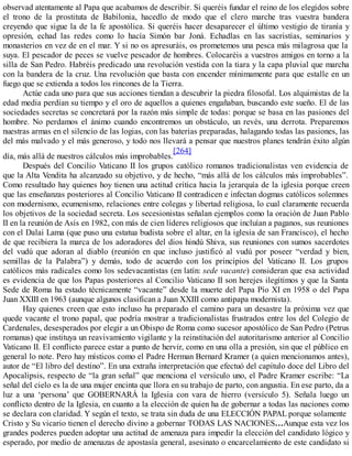 observad atentamente al Papa que acabamos de describir. Si queréis fundar el reino de los elegidos sobre
el trono de la prostituta de Babilonia, hacedlo de modo que el clero marche tras vuestra bandera
creyendo que sigue la de la fe apostólica. Si queréis hacer desaparecer el último vestigio de tiranía y
opresión, echad las redes como lo hacía Simón bar Joná. Echadlas en las sacristías, seminarios y
monasterios en vez de en el mar. Y si no os apresuráis, os prometemos una pesca más milagrosa que la
suya. El pescador de peces se vuelve pescador de hombres. Colocaréis a vuestros amigos en torno a la
silla de San Pedro. Habréis predicado una revolución vestida con la tiara y la capa pluvial que marcha
con la bandera de la cruz. Una revolución que basta con encender mínimamente para que estalle en un
fuego que se extienda a todos los rincones de la Tierra.
Actúe cada uno para que sus acciones tiendan a descubrir la piedra filosofal. Los alquimistas de la
edad media perdían su tiempo y el oro de aquellos a quienes engañaban, buscando este sueño. El de las
sociedades secretas se concretará por la razón más simple de todas: porque se basa en las pasiones del
hombre. No perdamos el ánimo cuando encontremos un obstáculo, un revés, una derrota. Preparemos
nuestras armas en el silencio de las logias, con las baterías preparadas, halagando todas las pasiones, las
del más malvado y el más generoso, y todo nos llevará a pensar que nuestros planes tendrán éxito algún
día, más allá de nuestros cálculos más improbables.
[264]
Después del Concilio Vaticano II los grupos católico romanos tradicionalistas ven evidencia de
que la Alta Vendita ha alcanzado su objetivo, y de hecho, “más allá de los cálculos más improbables”.
Como resultado hay quienes hoy tienen una actitud crítica hacia la jerarquía de la iglesia porque creen
que las enseñanzas posteriores al Concilio Vaticano II contradicen e infectan dogmas católicos solemnes
con modernismo, ecumenismo, relaciones entre colegas y libertad religiosa, lo cual claramente recuerda
los objetivos de la sociedad secreta. Los secesionistas señalan ejemplos como la oración de Juan Pablo
II en la reunión de Asís en 1982, con más de cien líderes religiosos que incluían a paganos, sus reuniones
con el Dalai Lama (que puso una estatua budista sobre el altar, en la iglesia de san Francisco), el hecho
de que recibiera la marca de los adoradores del dios hindú Shiva, sus reuniones con sumos sacerdotes
del vudú que adoran al diablo (reunión en que incluso justificó al vudú por poseer “verdad y bien,
semillas de la Palabra”) y demás, todo de acuerdo con los principios del Vaticano II. Los grupos
católicos más radicales como los sedevacantistas (en latín: sede vacante) consideran que esa actividad
es evidencia de que los Papas posteriores al Concilio Vaticano II son herejes ilegítimos y que la Santa
Sede de Roma ha estado técnicamente “vacante” desde la muerte del Papa Pío XI en 1958 o del Papa
Juan XXIII en 1963 (aunque algunos clasifican a Juan XXIII como antipapa modernista).
Hay quienes creen que esto incluso ha preparado el camino para un desastre la próxima vez que
quede vacante el trono papal, que podría mostrar a tradicionalistas frustrados entre los del Colegio de
Cardenales, desesperados por elegir a un Obispo de Roma como sucesor apostólico de San Pedro (Petrus
romanus) que instituya un reavivamiento vigilante y la reinstitución del autoritarismo anterior al Concilio
Vaticano II. El conflicto parece estar a punto de hervir, como en una olla a presión, sin que el público en
general lo note. Pero hay místicos como el Padre Herman Bernard Kramer (a quien mencionamos antes),
autor de “El libro del destino”. En una extraña interpretación que efectuó del capítulo doce del Libro del
Apocalipsis, respecto de “la gran señal” que menciona el versículo uno, el Padre Kramer escribe: “La
señal del cielo es la de una mujer encinta que llora en su trabajo de parto, con angustia. En ese parto, da a
luz a una ‘persona’ que GOBERNARÁ la Iglesia con vara de hierro (versículo 5). Señala luego un
conflicto dentro de la Iglesia, en cuanto a la elección de quien ha de gobernar a todas las naciones como
se declara con claridad. Y según el texto, se trata sin duda de una ELECCIÓN PAPAL porque solamente
Cristo y Su vicario tienen el derecho divino a gobernar TODAS LAS NACIONES…Aunque esta vez los
grandes poderes pueden adoptar una actitud de amenaza para impedir la elección del candidato lógico y
esperado, por medio de amenazas de apostasía general, asesinato o encarcelamiento de este candidato si
 