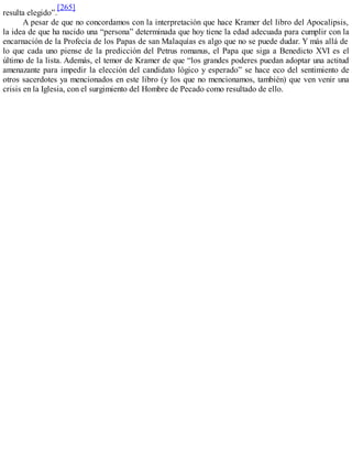 resulta elegido”.
[265]
A pesar de que no concordamos con la interpretación que hace Kramer del libro del Apocalipsis,
la idea de que ha nacido una “persona” determinada que hoy tiene la edad adecuada para cumplir con la
encarnación de la Profecía de los Papas de san Malaquías es algo que no se puede dudar. Y más allá de
lo que cada uno piense de la predicción del Petrus romanus, el Papa que siga a Benedicto XVI es el
último de la lista. Además, el temor de Kramer de que “los grandes poderes puedan adoptar una actitud
amenazante para impedir la elección del candidato lógico y esperado” se hace eco del sentimiento de
otros sacerdotes ya mencionados en este libro (y los que no mencionamos, también) que ven venir una
crisis en la Iglesia, con el surgimiento del Hombre de Pecado como resultado de ello.
 