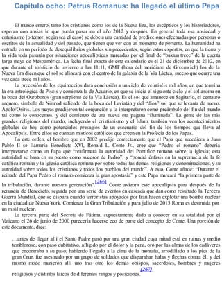 Capítulo ocho: Petrus Romanus: ha llegado el último Papa
El mundo entero, tanto los cristianos como los de la Nueva Era, los escépticos y los historiadores,
esperan con ansias lo que pueda pasar en el año 2012 y después. En general toda esa ansiedad y
entusiasmo (o temor, según sea el caso) se debe a una cantidad de predicciones efectuadas por personas o
escritos de la actualidad y del pasado, que tienen que ver con un momento de portento. La humanidad ha
entrado en un período de desequilibrios globales sin precedentes, según estos expertos, en que la tierra y
la vida toda pasarán por situaciones apocalípticas marcadas por el final de “baktun trece” de la cuenta
larga maya de Mesoamérica. La fecha final exacta de este calendario es el 21 de diciembre de 2012, en
que durante el solsticio de invierno a las 11:11, GMT (hora del meridiano de Greenwich) los de la
Nueva Era dicen que el sol se alineará con el centro de la galaxia de la Vía Láctea, suceso que ocurre una
vez cada trece mil años.
La precesión de los equinoccios dará conclusión a un ciclo de veintiséis mil años, en que termina
la era astrológica de Piscis y comienza la de Acuario, en que se inicia el siguiente ciclo y el sol asoma en
la boca del Ouroboros (gran serpiente de la Vía Láctea). Es el sol que amanece en Sagitario, el centauro
arquero, símbolo de Nimrod saliendo de la boca del Leviatán y del “dios” sol que se levanta de nuevo,
Apolo/Osiris. Los mayas predijeron tal conjunción y la interpretaron como preámbulo del fin del mundo
tal como lo conocemos, y del comienzo de una nueva era pagana “iluminada”. La gente de las más
grandes religiones del mundo, incluyendo el cristianismo y el Islam, también ven los acontecimientos
globales de hoy como potenciales presagios de un escenario del fin de los tiempos que lleva al
Apocalipsis. Entre ellos se cuentan místicos católicos que creen en la Profecía de los Papas.
En este orden, el hombre que en 2002 predijo correctamente que el Papa que sucediera a Juan
Pablo II se llamaría Benedicto XVI, Ronald L. Conte Jr., cree que “Pedro el romano” debería
interpretarse como un Papa que “reafirmará la autoridad del Pontífice romano sobre la Iglesia; esta
autoridad se basa en su puesto como sucesor de Pedro”, y “pondrá énfasis en la supremacía de la fe
católica romana y la Iglesia católica romana por sobre todas las demás religiones y denominaciones, y su
autoridad sobre todos los cristianos y todos los pueblos del mundo”. A esto, Conte añade: “Durante el
reinado del Papa Pedro el romano comienza la gran apostasía” y este Papa marcará “la primera parte de
la tribulación, durante nuestra generación”.
[266]
Conte avizora este apocalipsis para después de la
renuncia de Benedicto, seguida por una serie de eventos en cascada que dan como resultado la Tercera
Guerra Mundial, que se dispara cuando terroristas apoyados por Irán hacen explotar una bomba nuclear
en la ciudad de Nueva York. Comienza la Gran Tribulación y para julio de 2013 Roma es destruida por
un misil nuclear.
La tercera parte del Secreto de Fátima, supuestamente dado a conocer en su totalidad por el
Vaticano el 26 de junio de 2000 parecería hacerse eco de parte del concepto de Conte. Una porción de
este documento, dice:
…antes de llegar allí el Santo Padre pasó por una gran ciudad cuya mitad está en ruinas y medio
tembloroso, con paso dubitativo, afligido por el dolor y la pena, oró por las almas de los cadáveres
que encontraba a su paso; habiendo llegado a la cima de la montaña, arrodillado a los pies de la
gran Cruz, fue asesinado por un grupo de soldados que disparaban balas y flechas contra él, y del
mismo modo murieron allí uno tras otro los demás obispos, sacerdotes, hombres y mujeres
religiosos y distintos laicos de diferentes rangos y posiciones.
[267]
 