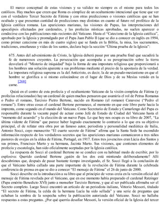 El marco conceptual de estas visiones y su validez no siempre es el mismo para todos los
católicos. Hay muchos que creen que Roma es cómplice de un ocultamiento intencional que tiene que ver
con el verdadero Tercer Secreto de Fátima y con otras predicciones o visiones católicas que se han
ocultado y que presentan cantidad de predicciones muy distintas en cuanto al futuro rol profético de la
Iglesia católica romana. Las apariciones marianas, las visiones de Papas, las interpretaciones del
apocalipsis efectuadas por cardenales, y las profecías místicas aprobadas, no suelen aparecer o
condecirse con las publicaciones más recientes del Vaticano. Hasta el “Catecismo de la Iglesia católica”,
aprobado por la Iglesia y promulgado por el Papa Juan Pablo II (que se dio a conocer en inglés en 1994,
como primer catecismo en más de cuatro siglos) que se funda en la Biblia, la misa, los sacramentos,
tradiciones, enseñanzas y vidas de los santos, declara bajo la sección “Última prueba de la Iglesia”:
675. Antes del advenimiento de Cristo, la Iglesia deberá pasar por una prueba final que sacudirá la
fe de numerosos creyentes. La persecución que acompaña a su peregrinación sobre la tierra
desvelará el "Misterio de iniquidad" bajo la forma de una impostura religiosa que proporcionará a
los hombres una solución aparente a sus problemas mediante el precio de la apostasía de la verdad.
La impostura religiosa suprema es la del Anticristo, es decir, la de un pseudo-mesianismo en que el
hombre se glorifica a sí mismo colocándose en el lugar de Dios y de su Mesías venido en la
carne.
[268]
Quizá en el centro de esta profecía y el ocultamiento Vaticano de la visión completa de Fátima (y
profecías relacionadas) hay un cardenal de quien muchos pensaron que asumiría el rol de Petrus Romanus
o Pedro el romano, Tarcisio Pietro Bertone, nacido en Romano (el romano) Canavese (“Pedro el
romano”). Entre otras cosas el cardenal Bertone permanece, al momento en que este libro parte hacia la
imprenta, como segundo en el mando del Vaticano. Como Secretario de Estado y Camarlengo del Papa es
responsable durante la vacante papal de actuar como Jefe de Estado de Ciudad del Vaticano hasta el
“momento del acuerdo” y la elección de un nuevo Papa. Lo que hoy nos ocupa es su libro de 2007, “La
última vidente de Fátima” que parece haber logrado exactamente lo contrario a lo que era su objetivo
principal, el de refutar otra obra por un famoso autor, periodista y personalidad mediática de Italia,
Antonio Socci, cuyo manuscrito “El cuarto secreto de Fátima” afirma que la Santa Sede ha escondido
información respecto de los verdaderos secretos que las apariciones marianas comunicaron a tres niños
pastores de ovejas en la aldea de Fátima, Portugal, en 1917. Estos tres jovencitos eran Lúcia dos Santos y
sus primos, Francisco Marto y su hermana, Jacinta Marto. Sus visiones, que contienen elementos de
profecía y escatología, han sido oficialmente aceptadas por la Iglesia católica.
La respuesta de Socci al cardenal Bertone no se condice con su habitual modo de escribir, por lo
explosiva: Querido cardenal Bertone ¿quién de los dos está mintiendo deliberadamente? Allí
descubrimos que, después de pasar bastante tiempo investigando, el Sr. Socci llegó a la conclusión de
que el Vaticano había callado una parte importante de la revelación de Fátima durante la celebrada
conferencia de prensa en que se dio a conocer “El mensaje de Fátima” el 26 de junio de 2000.
Socci describe en la introducción a su libro que al principio de veras creía en la versión oficial del
mensaje de Fátima revelada por el Vaticano, que en ese momento había preparado el cardenal Ratzinger
(Papa emérito Benedicto XVI) junto a monseñor Tarcisio Bertone, y que al ser publicada afirmaba ser el
Secreto completo. Luego Socci encontró un artículo de un periodista italiano, Vittorio Messori, titulado
“El secreto de Fátima, la celda de la hermana Lucía ha sido sellada” y una serie de preguntas que
echaban la sombra de la sospecha sobre la publicación autorizada del Vaticano. Socci no hallaba
respuestas a estas preguntas. ¿Por qué querría desafiar Messori, la versión oficial de la Iglesia del tercer
 