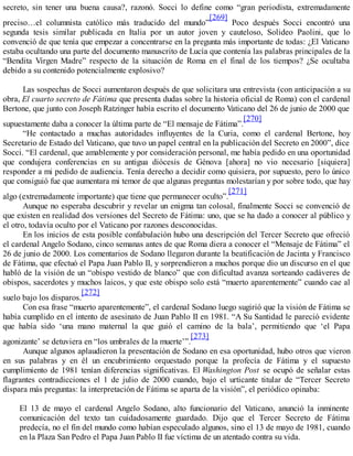 secreto, sin tener una buena causa?, razonó. Socci lo define como “gran periodista, extremadamente
preciso…el columnista católico más traducido del mundo”
[269]
Poco después Socci encontró una
segunda tesis similar publicada en Italia por un autor joven y cauteloso, Solideo Paolini, que lo
convenció de que tenía que empezar a concentrarse en la pregunta más importante de todas: ¿El Vaticano
estaba ocultando una parte del documento manuscrito de Lucía que contenía las palabras principales de la
“Bendita Virgen Madre” respecto de la situación de Roma en el final de los tiempos? ¿Se ocultaba
debido a su contenido potencialmente explosivo?
Las sospechas de Socci aumentaron después de que solicitara una entrevista (con anticipación a su
obra, El cuarto secreto de Fátima que presenta dudas sobre la historia oficial de Roma) con el cardenal
Bertone, que junto con Joseph Ratzinger había escrito el documento Vaticano del 26 de junio de 2000 que
supuestamente daba a conocer la última parte de “El mensaje de Fátima”.
[270]
“He contactado a muchas autoridades influyentes de la Curia, como el cardenal Bertone, hoy
Secretario de Estado del Vaticano, que tuvo un papel central en la publicación del Secreto en 2000”, dice
Socci. “El cardenal, que amablemente y por consideración personal, me había pedido en una oportunidad
que condujera conferencias en su antigua diócesis de Génova [ahora] no vio necesario [siquiera]
responder a mi pedido de audiencia. Tenía derecho a decidir como quisiera, por supuesto, pero lo único
que consiguió fue que aumentara mi temor de que algunas preguntas molestarían y por sobre todo, que hay
algo (extremadamente importante) que tiene que permanecer oculto”.
[271]
Aunque no esperaba descubrir y revelar un enigma tan colosal, finalmente Socci se convenció de
que existen en realidad dos versiones del Secreto de Fátima: uno, que se ha dado a conocer al público y
el otro, todavía oculto por el Vaticano por razones desconocidas.
En los inicios de esta posible confabulación hubo una descripción del Tercer Secreto que ofreció
el cardenal Angelo Sodano, cinco semanas antes de que Roma diera a conocer el “Mensaje de Fátima” el
26 de junio de 2000. Los comentarios de Sodano llegaron durante la beatificación de Jacinta y Francisco
de Fátima, que efectuó el Papa Juan Pablo II, y sorprendieron a muchos porque dio un discurso en el que
habló de la visión de un “obispo vestido de blanco” que con dificultad avanza sorteando cadáveres de
obispos, sacerdotes y muchos laicos, y que este obispo solo está “muerto aparentemente” cuando cae al
suelo bajo los disparos.
[272]
Con esa frase “muerto aparentemente”, el cardenal Sodano luego sugirió que la visión de Fátima se
había cumplido en el intento de asesinato de Juan Pablo II en 1981. “A Su Santidad le pareció evidente
que había sido ‘una mano maternal la que guió el camino de la bala’, permitiendo que ‘el Papa
agonizante’ se detuviera en “los umbrales de la muerte’”.
[273]
Aunque algunos aplaudieron la presentación de Sodano en esa oportunidad, hubo otros que vieron
en sus palabras y en él un encubrimiento orquestado porque la profecía de Fátima y el supuesto
cumplimiento de 1981 tenían diferencias significativas. El Washington Post se ocupó de señalar estas
flagrantes contradicciones el 1 de julio de 2000 cuando, bajo el urticante titular de “Tercer Secreto
dispara más preguntas: la interpretación de Fátima se aparta de la visión”, el periódico opinaba:
El 13 de mayo el cardenal Angelo Sodano, alto funcionario del Vaticano, anunció la inminente
comunicación del texto tan cuidadosamente guardado. Dijo que el Tercer Secreto de Fátima
predecía, no el fin del mundo como habían especulado algunos, sino el 13 de mayo de 1981, cuando
en la Plaza San Pedro el Papa Juan Pablo II fue víctima de un atentado contra su vida.
 