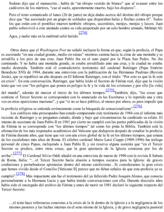 Sodano dijo que el manuscrito…habla de “un obispo vestido de blanco” que al avanzar entre los
cadáveres de los mártires, “cae al suelo, aparentemente muerto, bajo los disparos”.
Pero el texto comunicado el lunes (26 de junio) no deja dudas acerca del destino del obispo porque
dice que “fue asesinado por un grupo de soldados que disparaban balas y flechas contra él”. Todos
los que están con el pontífice mueren también: obispos, sacerdotes, monjes, monjas y laicos. Juan
pablo sobrevivió a este atentado contra su vida perpetrado por un solo hombre armado, Mehmet Ali
Agca, y nadie más en la multitud salió herido.
[274]
Otros datos que el Washington Post no señaló incluyen la forma en que, según la profecía, el Papa
es asesinado “en una ciudad grande, medio en ruinas” mientras camina hacia la cima de una montaña y se
arrodilla a los pies de una cruz. Juan Pablo iba en el auto papal por la Plaza San Pedro. No iba
caminando. Y no había una montaña grande, ni estaba arrodillado ante una cruz, y la ciudad no estaba
medio destruida. También está el contradictorio testimonio del cardenal Ratzinger (Papa Emérito
Benedicto XVI) de 1984, durante una entrevista con la publicación de las Hermanas Paulinas (Revista
Jesús), que se republicó un año después en El Informe Ratzinger, con el título: “Por esto es que la fe está
en crisis”. En esta conversación, Ratzinger, que había leído el Secreto de Fátima real, dijo que la visión
tenía que ver con “los peligros que ponen en peligro la fe y la vida de los cristianos y por ello [la vida]
del mundo”, además de marcar el inicio de los últimos tiempos.
[275]
También, dijo, “las cosas que
contiene el Tercer Secreto se corresponden con lo anunciado en las Escrituras y lo repetido una y otra
vez en otras apariciones marianas”, y que “si no se hace público, al menos por ahora, es para impedir que
la profecía religiosa se entienda erróneamente como la búsqueda de sensacionalismo”.
[276]
Los católicos más preocupados han estado comparando este testimonio de 1984 con el informe más
reciente de Ratzinger y se preguntan cuándo, dónde y bajo qué circunstancias ha cambiado su relato. El
intento de asesinato de Juan Pablo II en 1981 por cierto no cumplió con las partes publicadas de la visión
de Fátima ni se corresponde con “los últimos tiempos” tal como los pinta la Biblia. También está la
afirmación de los más respetados académicos del Vaticano que dedujeron después de estudiar la profecía
de Fátima durante años, que tiene que ver con una crisis global de la fe en los últimos tiempos, que emana
de los escalafones más altos de Roma. El célebre cardenal Mario Luisi Ciappi (1909-1996) fue teólogo
personal de cinco Papas, incluyendo a Juan Pablo II, y sin reserva alguna sostenía que “en el Tercer
Secreto se predice, entre otras cosas, que la gran apostasía de la Iglesia comienza por los de
arriba”.
[277]
El Cardenal Silvio Oddi añadió en una entrevista de marzo de 1990 con la revista Il Sabato
de Roma, Italia: “…el Tercer Secreto hacía alusión a tiempos oscuros para la Iglesia: de graves
confusiones y perturbadoras apostasías dentro del mismo catolicismo…Si consideramos la gran crisis
que hemos vivido desde el Concilio [Vaticano II] parece que no faltan señales de que esta profecía ya se
cumplió”.
[278]
Más impactante aún fue el testimonio del ya fallecido Padre Joaquín Alonso, que conocía
personalmente a la Hermana Lucía y que había tenido conversaciones con ella. Durante dieciséis años
había sido el encargado del archivo de Fátima y antes de morir en 1981 declaró lo siguiente respecto del
Tercer Secreto:
…el texto hace referencias concretas a la crisis de la fe dentro de la Iglesia y a la negligencia de los
mismos pastores y las luchas internas en el seno mismo de la Iglesia, y de grave negligencia pastoral
 
