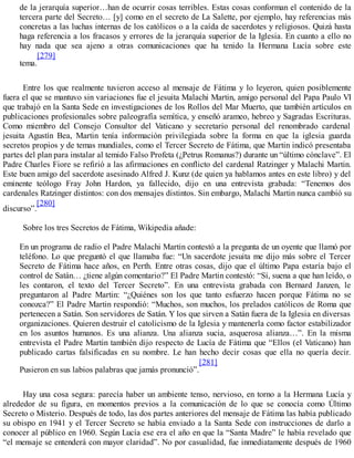 de la jerarquía superior…han de ocurrir cosas terribles. Estas cosas conforman el contenido de la
tercera parte del Secreto… [y] como en el secreto de La Salette, por ejemplo, hay referencias más
concretas a las luchas internas de los católicos o a la caída de sacerdotes y religiosos. Quizá hasta
haga referencia a los fracasos y errores de la jerarquía superior de la Iglesia. En cuanto a ello no
hay nada que sea ajeno a otras comunicaciones que ha tenido la Hermana Lucía sobre este
tema.
[279]
Entre los que realmente tuvieron acceso al mensaje de Fátima y lo leyeron, quien posiblemente
fuera el que se mantuvo sin variaciones fue el jesuita Malachi Martin, amigo personal del Papa Paulo VI
que trabajó en la Santa Sede en investigaciones de los Rollos del Mar Muerto, que también artículos en
publicaciones profesionales sobre paleografía semítica, y enseñó arameo, hebreo y Sagradas Escrituras.
Como miembro del Consejo Consultor del Vaticano y secretario personal del renombrado cardenal
jesuita Agustín Bea, Martin tenía información privilegiada sobre la forma en que la iglesia guarda
secretos propios y de temas mundiales, como el Tercer Secreto de Fátima, que Martin indicó presentaba
partes del plan para instalar al temido Falso Profeta (¿Petrus Romanus?) durante un “último cónclave”. El
Padre Charles Fiore se refirió a las afirmaciones en conflicto del cardenal Ratzinger y Malachi Martin.
Este buen amigo del sacerdote asesinado Alfred J. Kunz (de quien ya hablamos antes en este libro) y del
eminente teólogo Fray John Hardon, ya fallecido, dijo en una entrevista grabada: “Tenemos dos
cardenales Ratzinger distintos: con dos mensajes distintos. Sin embargo, Malachi Martin nunca cambió su
discurso”.
[280]
Sobre los tres Secretos de Fátima, Wikipedia añade:
En un programa de radio el Padre Malachi Martin contestó a la pregunta de un oyente que llamó por
teléfono. Lo que preguntó el que llamaba fue: “Un sacerdote jesuita me dijo más sobre el Tercer
Secreto de Fátima hace años, en Perth. Entre otras cosas, dijo que el último Papa estaría bajo el
control de Satán… ¿tiene algún comentario?” El Padre Martin contestó: “Sí, suena a que han leído, o
les contaron, el texto del Tercer Secreto”. En una entrevista grabada con Bernard Janzen, le
preguntaron al Padre Martin: “¿Quiénes son los que tanto esfuerzo hacen porque Fátima no se
conozca?” El Padre Martin respondió: “Muchos, son muchos, los prelados católicos de Roma que
pertenecen a Satán. Son servidores de Satán. Y los que sirven a Satán fuera de la Iglesia en diversas
organizaciones. Quieren destruir el catolicismo de la Iglesia y mantenerla como factor estabilizador
en los asuntos humanos. Es una alianza. Una alianza sucia, asquerosa alianza…”. En la misma
entrevista el Padre Martin también dijo respecto de Lucía de Fátima que “Ellos (el Vaticano) han
publicado cartas falsificadas en su nombre. Le han hecho decir cosas que ella no quería decir.
Pusieron en sus labios palabras que jamás pronunció”.
[281]
Hay una cosa segura: parecía haber un ambiente tenso, nervioso, en torno a la Hermana Lucía y
alrededor de su figura, en momentos previos a la comunicación de lo que se conocía como Último
Secreto o Misterio. Después de todo, las dos partes anteriores del mensaje de Fátima las había publicado
su obispo en 1941 y el Tercer Secreto se había enviado a la Santa Sede con instrucciones de darlo a
conocer al público en 1960. Según Lucía ese era el año en que la “Santa Madre” le había revelado que
“el mensaje se entenderá con mayor claridad”. No por casualidad, fue inmediatamente después de 1960
 