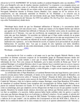 oficial de la O.T.O. BAPHOMET XI° de hecho nombra al cardenal Rampolla entre sus miembros.
[290]
Pero ¿era Rampolla solo uno de muchos masones encubiertos? La respuesta a esa pregunta parece ser
afirmativa, según expertos como el ya fallecido oficial naval canadiense, autor y conocido disertante
William James Guy Carr. Además de sus relatos sobre la actividad en tiempos de guerra como Oficial
Navegante Submarino durante la Primera Guerra Mundial, Carr, aunque era de los teóricos de la
conspiración, era una destacada autoridad en Historia de los Illuminati y su relación con la
francmasonería. Escribió una crónica del movimiento desde que Adam Weishaupt lo fundara en 1776
hasta la referida penetración del Vaticano. En 1959 Carr publicó The Red Fog Over America [La niebla
roja sobre Norteamérica], donde decía:
“Weishaupt hacía alarde de que los Illuminati infiltrarían el Vaticano y lo carcomerían desde
adentro hasta dejar solo una cáscara vacía… Desde que expuse a la luz algunos hechos que indican
que agentes de los Illuminati han infiltrado el Vaticano, he recibido varias cartas de sacerdotes que
estudiaron en el Vaticano…Los que me escribieron, me aseguraron que los temores que expreso
están más que bien fundados. Un sacerdote me informó que el Papa estaba rodeado de un grupo
elegido de ‘especialistas’, ‘expertos’ y ‘consejeros’ al punto que no era más que un prisionero en su
propio palacio. Otro sacerdote me informó de la eterna vigilancia ejercida sobre el Papa…los que
mantienen esta vigilancia…no le dan libertad de acción, ni siquiera en la privacidad de sus propias
habitaciones. El sacerdote dijo: ‘Los que se ocupan de esta vigilancia son todos miembros
cuidadosamente elegidos de una orden determinada, y todos vienen de la misma institución…donde
Weishaupt…conspiraba’”.
[291]
La descripción de Carr se condice a tal punto con lo que han alegado Malachi Martin y otros
sacerdotes en distintas ocasiones respecto de un formidable grupo de Illuminati-masones dentro del
Vaticano, que uno se siente tentado a creer que el mismo Malachi podría haber sido uno de los
informantes de Carr. Pero este consejo de Iluminados ¿era la mano invisible de Roma que “forzó” al
cardenal Ratzinger y al cardenal Bertone a decir lo que Antonio Socci consideró que era astuzia inganno
(astuto engaño) en Fátima? Y además ¿indicaría esto que tanto el Papa actual como su Secretario de
Estado clandestinamente se han comprometido, o están obligados, a seguir con un esquema general de una
orden secreta que está dentro de la Santa Sede?
La solidaridad entre el Papa Benedicto y el cardenal Bertone tiene una larga historia y por cierto la
relación cercana parece haber continuado, al menos en los primeros años del papado de Benedict, con
posterioridad a la controversia sobre el “mensaje de Fátima”. Después de haber sido elegido Papa, en
abril de 2005, y asumir su puesto como sucesor de Juan Pablo II en su función de Soberano del Estado de
Ciudad del Vaticano y líder de la Iglesia católica romana, Ratzinger, como Papa Benedicto XVI nombró
de inmediato al cardenal Bertone como reemplazo del coconspirador de Fátima Angelo Sodano, en el
puesto de cardenal Secretario de Estado. El 4 de abril de 2007 Benedicto también nombró a Bertone
como su camarlengo, para que cumpliera con las obligaciones de Papa en caso de que quedara vacante el
papado. Benedicto ha tomado desde entonces decisiones que indican que Bertone podría ser (o alguna
vez fue) su candidato a la sucesión. Ambos parecen haber hecho cabildeo entre los gorros o capellos
rojos para que Bertone obtenga favor en el próximo (¿y último?) cónclave. En tal sentido, el artículo del
National Catholic Reporter del 13 de mayo de 2001 titulado “Un tríptico sobre el papado de Benedicto
e indicios de lo que vendrá”, cita las palabras del Corresponsal en Jefe del NCR John L. Allen Jr., al
hablar de la conmoción dentro de la curia romana (la Curia es el aparato administrativo del Vaticano y
 