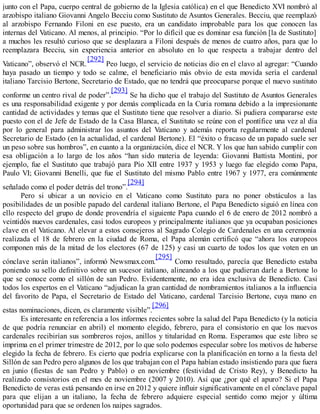 junto con el Papa, cuerpo central de gobierno de la Iglesia católica) en el que Benedicto XVI nombró al
arzobispo italiano Giovanni Angelo Becciu como Sustituto de Asuntos Generales. Becciu, que reemplazó
al arzobispo Fernando Filoni en ese puesto, era un candidato improbable para los que conocen las
internas del Vaticano. Al menos, al principio. “Por lo difícil que es dominar esa función [la de Sustituto]
a muchos les resultó curioso que se desplazara a Filoni después de menos de cuatro años, para que lo
reemplazara Becciu, sin experiencia anterior en absoluto en lo que respecta a trabajar dentro del
Vaticano”, observó el NCR.
[292]
Peo luego, el servicio de noticias dio en el clavo al agregar: “Cuando
haya pasado un tiempo y todo se calme, el beneficiario más obvio de esta movida sería el cardenal
italiano Tarcisio Bertone, Secretario de Estado, que no tendrá que preocuparse porque el nuevo sustituto
conforme un centro rival de poder”.
[293]
Se ha dicho que el trabajo del Sustituto de Asuntos Generales
es una responsabilidad exigente y por demás complicada en la Curia romana debido a la impresionante
cantidad de actividades y temas que el Sustituto tiene que resolver a diario. Si pudiera compararse este
puesto con el de Jefe de Estado de la Casa Blanca, el Sustituto se reúne con el pontífice una vez al día
por lo general para administrar los asuntos del Vaticano y además reporta regularmente al cardenal
Secretario de Estado (en la actualidad, el cardenal Bertone). El “éxito o fracaso de un papado suele ser
un peso sobre sus hombros”, en cuanto a la organización, dice el NCR. Y los que han sabido cumplir con
esa obligación a lo largo de los años “han sido materia de leyenda: Giovanni Battista Montini, por
ejemplo, fue el Sustituto que trabajó para Pío XII entre 1937 y 1953 y luego fue elegido como Papa,
Paulo VI; Giovanni Benelli, que fue el Sustituto del mismo Pablo entre 1967 y 1977, era comúnmente
señalado como el poder detrás del trono”.
[294]
Pero si ubicar a un novicio en el Vaticano como Sustituto para no poner obstáculos a las
posibilidades de un posible papado del cardenal italiano Bertone, el Papa Benedicto siguió en línea con
ello respecto del grupo de donde provendría el siguiente Papa cuando el 6 de enero de 2012 nombró a
veintidós nuevos cardenales, casi todos europeos y principalmente italianos que ya ocupaban posiciones
clave en el Vaticano. Al elevar a estos consejeros al Sagrado Colegio de Cardenales en una ceremonia
realizada el 18 de febrero en la ciudad de Roma, el Papa alemán certificó que “ahora los europeos
componen más de la mitad de los electores (67 de 125) y casi un cuarto de todos los que voten en un
cónclave serán italianos”, informó Newsmax.com.
[295]
Como resultado, parecía que Benedicto estaba
poniendo su sello definitivo sobre un sucesor italiano, alineando a los que pudieran darle a Bertone lo
que se conoce como el sillón de san Pedro. Evidentemente, no era idea exclusiva de Benedicto. Casi
todos los expertos en el Vaticano “adjudican la gran cantidad de nombramientos italianos a la influencia
del favorito de Papa, el Secretario de Estado del Vaticano, cardenal Tarcisio Bertone, cuya mano en
estas nominaciones, dicen, es claramente visible”.
[296]
Es interesante en referencia a los informes recientes sobre la salud del Papa Benedicto (y la noticia
de que podría renunciar en abril) el momento elegido, febrero, para el consistorio en que los nuevos
cardenales recibirían sus sombreros rojos, anillos y titularidad en Roma. Esperamos que este libro se
imprima en el primer trimestre de 2012, por lo que solo podemos especular sobre los motivos de haberse
elegido la fecha de febrero. Es cierto que podría explicarse con la planificación en torno a la fiesta del
Sillón de san Pedro pero algunos de los que trabajan con el Papa habían estado insistiendo para que fuera
en junio (fiestas de san Pedro y Pablo) o en noviembre (festividad de Cristo Rey), y Benedicto ha
realizado consistorios en el mes de noviembre (2007 y 2010). Así que ¿por qué el apuro? Si el Papa
Benedicto de veras está pensando en irse en 2012 y quiere influir significativamente en el cónclave papal
para que elijan a un italiano, la fecha de febrero adquiere especial sentido como mejor y última
oportunidad para que se ordenen los naipes sagrados.
 