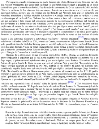 Por supuesto, cuando pensamos que no podía hacerse más obvio, Bertone mismo hizo otra movida,
esta vez sin precedentes, por consolidar su poder (lo que también hace surgir la pregunta de un tercer
contendiente para el trono de san Pedro). Fue después del documento del 24 de octubre de 2011, titulado
“Hacia la reforma de los sistemas internacionales financieros y monetarios en el contexto de una
autoridad pública global”, que en resumen era un llamado del Vaticano para que se instaurara una
Autoridad Financiera y Política Mundial. Lo publicó el Consejo Pontificio para la Justicia y la Paz,
encabezado por el cardenal Peter Turkson. Los medios, dentro y fuera del cristianismo, no tardaron en
ver que asomaba el lado oscuro del socialismo, además de las implicancias proféticas del llamado de
este documento a la formación de una Autoridad Global con sede en Naciones Unidas. En otro capítulo
explicamos el intento de esta nueva e inquietante directiva por figurar como mandato “moral”, para el
establecimiento de “una autoridad pública global” y “un banco central mundial” que supervisaría a
instituciones pecuniarias individuales y mundiales mediante el sometimiento a un nuevo poder global
formado “a expensas de una transferencia gradual y equilibrada de parte de los poderes de cada
nación a una autoridad mundial y a autoridades reigonales” (cursivas añadidas).
[297]
Del documento
se habló en la Cumbre del G20 de 2011, reunida en Cannes, en comentarios del presidente Barack Obama
y del presidente francés Nicholas Sarkozy, pero no sucedió nada por lo que hizo el cardenal Bertone tan
solo diez días después. Y aquí se ponen interesantes las cosas porque algunos ya estaban pronosticando
que el autor del documento, Peter Turkson de Ghana (¿Pedro el romano?) podía ser el siguiente Papa, ya
que el Colegio de Cardenales le considera papable.
Después de la elección del primer presidente negro de los EE.UU., Obama, los analistas del mundo
entero empezaron a especular que tal vez Roma seguiría esta línea y le pondría la alfombra roja a un
Papa negro, el primero en mil quinientos años, y que sería alguien como Turkson. El cardenal Francis
Arinze, de quien Ronald L. Conte Jr. cree que será el próximo Papa y cumplirá “La profecía de los
Papas” porque adoptará el nombre de Pío XIII, también es un hombre de color, un nigeriano igbo
considerado papable desde antes del cónclave de 2005 que eligió al cardenal Ratzinger (Papa Benedicto
XVI). “La elección de Barack Obama como primer presidente afro-americano de los EE.UU. podría
preparar el camino para la elección de un Papa negro, según un importante católico estadounidense de
color”, publicaba el Times Online en 2008. “Wilton Daniel Gregory, de 60 años, arzobispo de Atlanta,
dijo que en el pasado el mismo Papa Benedicto XVI había sugerido que la elección de un pontífice negro
‘enviaría una espléndida señal al mundo’ sobre la Iglesia universal”.
[298]
Y The Associated Press
también estaba de acuerdo: “El Papa ha nombrado al cardenal Peter Turkson de Ghana como jefe de la
oficina del Vaticano para la justicia y la paz. Es este un puesto de alto perfil que consolida su reputación
como posible futuro candidato papal…Turkson dijo a la prensa hace tres semanas que no había motivos
para que no se pudiera elegir a un Papa negro, en particular, después de que Barack Obama fuera elegido
presidente de los EE.UU.”.
[299]
Como Turkson es popular en algunos círculos, el National Catholic
Reporter anunció la publicación de su documento sobre la Reforma de los Sistemas Financieros y
Monetarios Internacionales, en su titular del 28 de octubre de 2011: Un contendiente papal en el centro
de la escena:
Roma fue testigo de una impactante coincidencia esta semana, algo que podría deberse simplemente
a la suerte, o verse como señal de lo que vendrá. Hubo dos noticias impactantes desde el Vaticano:
la nota del lunes sobre la reforma de la economía internacional, y la cumbre de líderes religiosos
del jueves, en Asís. En ambos casos el funcionario Vaticano de mayor peso fue el mismo: el
cardenal Peter Turkson de Ghana, presidente del Consejo Pontificio para la Justicia y la Paz.
 