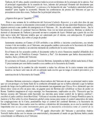 Turkson, de 63 años, puede considerarse todavía joven en términos de la jerarquía de la iglesia. Fue
el principal organizador de la reunión de Asís, además del principal firmante del documento que
destruye ideologías “neoliberales” y convoca a la formación de una “verdadera autoridad política
mundial” para regular la economía. Durante las conferencias de prensa del Vaticano en que se
presentaron estas dos cosas, Turkson fue la principal atracción.
¿Alguien dirá que es “papable”?
[300]
Pero a una semana de la celebración del National Catholic Reporter, y a solo diez días de que
Turkson diera a conocer su documento convocando al establecimiento de una autoridad financiera global,
alguien convocó a una cumbre de emergencia en el Vaticano…Sí…ha adivinado, estimado lector…fue la
Secretaría de Estado, el cardenal Tarcisio Bertone. Esta vez no tomó prisioneros. Bertone se dedicó a
destruir el documento de Turkson y presentó un nuevo conjunto de leyes. Ordenó que a partir de ese día
todo nuevo texto del Vaticano tendría que ser autorizado por él mismo, con anticipación. El popular
Chiesa News de Roma, dijo sobre el juego de poder:
Justamente mientras en Cannes el G20 arribaba a sus débiles e inciertas conclusiones, ese mismo
viernes 4 de noviembre, en el Vaticano, una pequeña cumbre convocada en la Secretaría de Estado
buscaba poner remedio a un enésimo momento de confusión de la curia romana.
En el banco de los acusados estaba el documento sobre la crisis financiera mundial difundido diez
días antes por el Pontificio Consejo “Justicia y Paz”. Un documento que había desconcertado a
muchos, fuera y dentro del Vaticano.
El secretario de Estado, el cardenal Tarcisio Bertone, lamentaba no haber sabido nada hasta el final.
Y precisamente por esto había reunido a esa cumbre en la Secretaría de Estado.
La conclusión de la cumbre ha sido trasmitir a todas las oficinas de la curia romana esta orden
taxativa: no hacer salir más de allí en adelante nada escrito que no tenga el control preventivo y la
autorización de la Secretaría de Estado.
[301]
Mientras Bertone convencía a algunos observadores del Vaticano de que su principal motivo tenía
que ver con proteger a la Santa Sede de la confusión afirmando que no se había enterado y que lo habían
pasado de largo con la publicación de este documento (un argumento que Chiesa News demostró que era
falso) otros veían en ello un paso más, un gigante paso de Bertone por solidificar su base de poder en
Roma. También imaginaron al viejo enemigo, los francmasones, implicados en ello. “Parecería que las
fuerzas oscuras del Vaticano están haciendo sus movidas para tomar control de la Iglesia católica”,
escribió el judío católico Aron Ben Gilad. “Utilizan el reciente documento del Consejo Pontificio para la
Justicia y la Paz sobre la crisis financiera global como excusa para tomar el control autocrático de todas
las congregaciones de la Curia, poniéndolas bajo el control del cardenal Bertone y la Secretaría de
Estado del Vaticano. Sean cuales sean los méritos o deméritos del documento, no es esa la cuestión más
importante sino su uso como instrumento para que la masonería eclesiástica tome el control de la
Curia romana” (cursivas añadidas).
[302]
El agudo observador del Vaticano y periodista Andrea
Torrielli había dicho casi lo mismo con anterioridad y documentó el modo en que Bertone había estado
consolidando su influencia en el Vaticano:
 