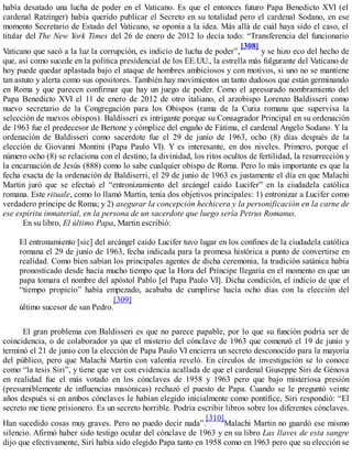 había desatado una lucha de poder en el Vaticano. Es que el entonces futuro Papa Benedicto XVI (el
cardenal Ratzinger) había querido publicar el Secreto en su totalidad pero el cardenal Sodano, en ese
momento Secretario de Estado del Vaticano, se oponía a la idea. Más allá de cuál haya sido el caso, el
titular del The New York Times del 26 de enero de 2012 lo decía todo: “Transferencia del funcionario
Vaticano que sacó a la luz la corrupción, es indicio de lucha de poder”,
[308]
y se hizo eco del hecho de
que, así como sucede en la política presidencial de los EE.UU., la estrella más fulgurante del Vaticano de
hoy puede quedar aplastada bajo el ataque de hombres ambiciosos y con motivos, si uno no se mantiene
tan astuto y alerta como sus opositores. También hay movimientos un tanto dudosos que están germinando
en Roma y que parecen confirmar que hay un juego de poder. Como el apresurado nombramiento del
Papa Benedicto XVI el 11 de enero de 2012 de otro italiano, el arzobispo Lorenzo Baldisseri como
nuevo secretario de la Congregación para los Obispos (rama de la Curia romana que supervisa la
selección de nuevos obispos). Baldisseri es intrigante porque su Consagrador Principal en su ordenación
de 1963 fue el predecesor de Bertone y cómplice del engaño de Fátima, el cardenal Angelo Sodano. Y la
ordenación de Baldisseri como sacerdote fue el 29 de junio de 1963, ocho (8) días después de la
elección de Giovanni Montini (Papa Paulo VI). Y es interesante, en dos niveles. Primero, porque el
número ocho (8) se relaciona con el destino, la divinidad, los ritos ocultos de fertilidad, la resurrección y
la encarnación de Jesús (888) como lo sabe cualquier obispo de Roma. Pero lo más importante es que la
fecha exacta de la ordenación de Baldiserri, el 29 de junio de 1963 es justamente el día en que Malachi
Martin juró que se efectuó el “entronizamiento del arcángel caído Lucifer” en la ciudadela católica
romana. Este rituale, como lo llamó Martin, tenía dos objetivos principales: 1) entronizar a Lucifer como
verdadero príncipe de Roma; y 2) asegurar la concepción hechicera y la personificación en la carne de
ese espíritu inmaterial, en la persona de un sacerdote que luego sería Petrus Romanus.
En su libro, El último Papa, Martin escribió:
El entronamiento [sic] del arcángel caído Lucifer tuvo lugar en los confines de la ciudadela católica
romana el 29 de junio de 1963, fecha indicada para la promesa histórica a punto de convertirse en
realidad. Como bien sabían los principales agentes de dicha ceremonia, la tradición satánica había
pronosticado desde hacía mucho tiempo que la Hora del Príncipe llegaría en el momento en que un
papa tomara el nombre del apóstol Pablo [el Papa Paulo VI]. Dicha condición, el indicio de que el
“tiempo propicio” había empezado, acababa de cumplirse hacía ocho días con la elección del
último sucesor de san Pedro.
[309]
El gran problema con Baldisseri es que no parece papable, por lo que su función podría ser de
coincidencia, o de colaborador ya que el misterio del cónclave de 1963 que comenzó el 19 de junio y
terminó el 21 de junio con la elección de Papa Paulo VI encierra un secreto desconocido para la mayoría
del público, pero que Malachi Martin con valentía reveló. En círculos de investigación se lo conoce
como “la tesis Siri”, y tiene que ver con evidencia acallada de que el cardenal Giuseppe Siri de Génova
en realidad fue el más votado en los cónclaves de 1958 y 1963 pero que bajo misteriosa presión
(presumiblemente de influencias masónicas) rechazó el puesto de Papa. Cuando se le preguntó veinte
años después si en ambos cónclaves le habían elegido inicialmente como pontífice, Siri respondió: “El
secreto me tiene prisionero. Es un secreto horrible. Podría escribir libros sobre los diferentes cónclaves.
Han sucedido cosas muy graves. Pero no puedo decir nada”.
[310]
Malachi Martin no guardó ese mismo
silencio. Afirmó haber sido testigo ocular del cónclave de 1963 y en su libro Las llaves de esta sangre
dijo que efectivamente, Siri había sido elegido Papa tanto en 1958 como en 1963 pero que su elección se
 