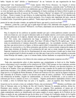 había “dejado de lado” debido a “interferencias” de un “emisario de una organización de base
internacional” (los francmasones).
[311]
Como nuestro libro Petrus Romanus: ha llegado el último
Papa, se basa en parte en la profecía que se le atribuye a san Malaquías, conocida como “La Profecía de
los Papas” estaríamos en un error si no señaláramos que en 1958 la inevitabilidad de la elección de Siri
se creía tan fuerte que en Italia se atribuía comúnmente al ilustre arzobispo de Génova [Siri] la parte en
que san Malaquías describe al sucesor de Pío como “Pastor y Marino” [el número 107 en la profecía de
los Papas – Pastor et nauta]. Es que Génova, la ciudad marítima, había sido el hogar de Siri durante toda
la vida, donde nació como hijo de un obrero portuario. Era el puerto más importante del país, cuna de
Cristóbal Colón. Un periódico genovés publicó: “Nadie mejor que Siri como símbolo de este lema: es un
pastor de las más elevadas virtudes, un capitán del barco, que nació y creció en el mar”.
[312]
Entonces, ¿cómo fue, y por qué, que se pudo dejar de lado a Siri, habiendo sido elegido? ¿Y cómo
fue que se mantuvo esto en secreto? William G. von Peters, diplomado con un doctorado, explica en The
Siri Thesis:
Hoy, la mayoría de los católicos no pueden entender por qué o cómo pudieron cometer con tanto
éxito un crimen así, casi sin que lo detectara nadie en el mundo exterior, con la activa participación
de altos príncipes de la Iglesia, durante toda una generación. Es lo que se conoce como “la tesis
Siri”. Por cierto, una conspiración tan larga y compleja no cabría en las posibilidades o
capacidades de incluso los más malvados. Pero hace 130 años el Papa Pío IX explicó que: “Si uno
toma en consideración el inmenso desarrollo conseguido por…las sociedades secretas, el tiempo
que hace que perseveran en su figura; su furiosa agresividad; la tenacidad con que sus miembros se
aferran a la asociación y a los falsos principios que profesa, la perseverante cooperación mutua de
tantos tipos distintos de hombres, en la promoción del mal, uno se siente incapaz de negar que el
Supremo Arquitecto [el dios de los francmasones] de estas asociaciones (viendo que la causa tiene
que ser proporcional al efecto) no puede ser otro más que el que en los escritos sagrados se presenta
como Príncipe del mundo, y que es el mismo Satán, incluso mediante su cooperación física, el que
dirige e inspira al menos a los líderes de estos cuerpos que físicamente cooperan con ellos”.
[313]
Toda otra especulación sobre el plan masónico que originalmente se forjó en la Alta Vendita
parece relacionarse con lo sucedido en los cónclaves de 1958 y 1963 porque en esas reuniones secretas
en que se “eligen” los Papas se implementaría el Segundo Concilio Vaticano y sus decretos heréticos, en
la línea de la Vendita. Claro que podríamos citar una vez más a muchos de los padres de la Iglesia, las
apariciones marianas, y los videntes católicos que a lo largo del tiempo pronosticaron estos hechos como
juego previo a la llegada de Petrus Romanus. Si hasta san Francisco de Asís, una de las figuras religiosas
más veneradas de la historia, reunió a sus devotos poco antes de morir y profetizó: “En el momento de
esta tribulación un hombre, elegido no canónicamente, se elevará al Pontificado, y con su astucia se
esforzará por llevar a muchos al error y a la muerte… Algunos predicadores mantendrán silencio sobre
la verdad, y otros la hollarán bajo sus pies y la negarán…. pues en aquellos días Nuestro Señor
Jesucristo no les enviará a éstos un verdadero Pastor, sino un destructor.
[314]
Mientras escribimos este
libro el Vaticano entra en las Bodas de Oro del Concilio Vaticano II, momento perfecto, dirían los
Illuminati, para instalar a Petrus Romanus y cobrar su venganza. Pero quedamos, al menos por el
momento, con la incertidumbre en cuanto a cuál de los candidatos nombrados en este capítulo (o tal vez
algún contendiente todavía no identificado) será quien cumpla el oscuro augurio de la Profecía de los
Papas en medio de una confrontación que ha de darse en el Colegio de Cardenales dentro de la Capilla
Sixtina en el Palacio del Vaticano en el próximo período vacante. La desagradable realidad es que bajo
 