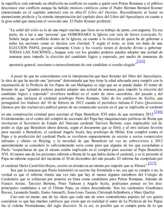la superficie está entrando en ebullición un conflicto en cuanto a quién será Petrus Romanus y el público
desconoce este conflicto aunque ha habido místicos católicos como el Padre Herman Bernard Kramer
(mencionado en el capítulo anterior) con su obra El Libro del Destino. Recordémosle al lector su
atemorizante profecía y la extraña interpretación del capítulo doce del Libro del Apocalipsis en cuanto a
la gran señal que menciona el versículo uno. El Padre Kramer profetizó:
“La señal del cielo es la de una mujer encinta que llora en su trabajo de parto, con angustia. En ese
parto, da a luz a una ‘persona’ que GOBERNARÁ la Iglesia con vara de hierro (versículo 5).
Señala luego un conflicto dentro de la Iglesia, en cuanto a la elección de quien ha de gobernar a
todas las naciones como se declara con claridad. Y según el texto, se trata sin duda de una
ELECCIÓN PAPAL porque solamente Cristo y Su vicario tienen el derecho divino a gobernar
TODAS LAS NACIONES…Aunque esta vez los grandes poderes pueden adoptar una actitud de
amenaza para impedir la elección del candidato lógico y esperado, por medio de amenazas de
apostasía general, asesinato o encarcelamiento de este candidato si resulta elegido”
[315]
A pesar de que no concordamos con la interpretación que hace Kramer del libro del Apocalipsis,
la idea de que ha nacido una “persona” determinada que hoy tiene la edad adecuada para cumplir con la
encarnación de la Profecía de los Papas de san Malaquías es algo que no se puede dudar. El temor de
Kramer de que “grandes poderes pueden adoptar una actitud de amenaza para impedir la elección del
candidato lógico y esperado” reverbera también en el sentir de otros sacerdotes, del pasado y del
presente, que incluyen al cardenal arzobispo Paolo Romano, líder de los católicos de Sicilia, que
protagonizó los titulares del 10 de febrero de 2012 cuando el periódico italiano Il Fatto Quotidiano
(famoso por dar exclusivas) publicó partes de un comunicado secreto en el que se implicaba al cardenal
en una conspiración criminal para asesinar al Papa Benedicto XVI antes de que terminara 2012.
[316]
Evidentemente, en el centro del complot de asesinato del Papa hay maquinaciones políticas de Roma que
involucran al Secretario de Estado del Vaticano cardenal Tarcisio Bertone, cuya implacable sed de
poder es algo que Benedicto ahora detesta, según el documento que se filtró, y al otro italiano favorito
para suceder a Benedicto, el cardenal Angelo Scola, hoy arzobispo de Milán. Este complot contra el
Papa y la predicción del cardenal Paola se revelaron supuestamente en secreto a socios comerciales
italianos y chinos en Beijing, y la novedad de que Benedicto tal vez no sobreviviera a 2012
aparentemente se consideró lo suficientemente seria como para que algunos de los que escuchaban a
Paola “sospecharan de que él mismo estaba implicado en el complot para asesinar al Papa Benedicto
XVI. Al menos uno de los presentes informó a Roma de lo que había dicho el cardenal, y se le presentó al
Papa un informe especial del incidente el 30 de diciembre del año pasado. El informe fue compilado por
el cardenal Darío Castrillón Hoyos, escrito en alemán en un intento por impedir que se filtrara”.
[317]
Sea que la amenaza que Paola transmitió en secreto fue formulada o no, sea que se cumpla o no, la
verdad es que el informe ilustra una vez más que hay al menos algunos miembros del Colegio de
Cardenales que se esfuerzan por ponerse en línea como candidatos para Petrus Romanus. Además de
Francis Arinze, Tarcisio Bertone, Peter Turkson y Angelo Scola, podríamos pensar en los diez
principales candidatos a ser el Último Papa, en orden descendiente. Son los cardenales Gianfranco
Ravasi, Leonardo Sandri, Ennio Antonelli, Jean-Louis Tauran, Christoph Schönborn, y Marc Quellet.
Con esto en mente, una de las ideas que cada uno de estos contendientes papales tal vez quiera
considerar es que hay muchos católicos que creen que en realidad el autor de La Profecía de los Papas
fue el vidente Nostradamus, del siglo dieciséis. Si es así, es posible que se cumpla parte de lo que
 