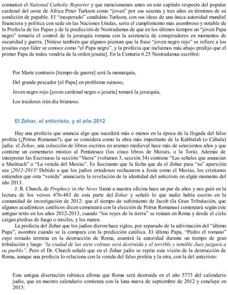comunicó el National Catholic Reporter y que mencionamos antes en este capítulo respecto del popular
cardenal del oeste de África Peter Turkson como “joven” por sus sesenta y tres años en términos de su
condición de papable. El “inesperado” candidato Turkson, con sus ideas de una única autoridad mundial
financiera y política con sede en las Naciones Unidas, sería el cumplimiento más asombroso y notable de
la Profecía de los Papas y de la predicción de Nostradamus de que en los últimos tiempos un “joven Papa
negro” tomaría el control de la jerarquía romana con la asistencia de conspiradores en momentos de
oscuridad y guerra. [Nótese también que algunos piensan que la frase “joven negro rojo” se refiere a los
jesuitas cuyo líder se conoce como “el Papa negro”, y la profecía que incluimos más abajo predijo que el
primer Papa de todos vendría de la orden jesuita]. En la Centuria 6.25 Nostradamus escribió:
Por Marte contrario [tiempo de guerra] será la monarquía,
Del grande pescador [el Papa] en problema ruinoso,
Joven negro rojo [joven cardenal negro o jesuita] tomará la jerarquía,
Los traidores irán día brumoso.
El Zohar, el anticristo, y el año 2012
Hay una profecía que anuncia algo que sucederá más o menos en la época de la llegada del falso
profeta (¿Petrus Romanus?), que se considera como la obra más importante de la Kabbalah (o Cábala)
judía: el Zohar, una colección de libros escritos en arameo medieval hace más de setecientos años y que
contiene un comentario místico al Pentateuco (los cinco libros de Moisés, o la Torá). Además de
interpretar las Escrituras la sección “Vaera” (volumen 3, sección 34) contiene “Las señales que anuncian
a Mashiach” o “La venida del Mesías”. Es fascinante que la fecha que da el Zohar para “su” aparición
sea ¡2012-2013! Debido a que los judíos ortodoxos rechazaron a Jesús como el Mesías, los cristianos
entienden que esta “venida” anunciaría la revelación de la identidad del anticristo en algún momento del
año 2013.
J. R. Church, de Prophecy in the News llamó a nuestra oficina hace un par de años y nos guió en la
lectura de los versos 476-483 de esta parte del Zohar y señaló lo que nadie había escrito en la
comunidad de investigación de 2012: que el tiempo de sufrimiento de Jacob (la Gran Tribulación, que
algunos académicos católicos dicen comenzará con la elección de Petrus Romanus) comenzará según este
antiguo texto en los años 2012-2013, cuando “los reyes de la tierra” se reúnan en Roma y desde el cielo
caigan piedras de fuego o misiles, y los maten.
La profecía del Zohar que los judíos dieron hace siglos, por separado de la adivinación del “último
Papa”, asombra cuando se la compara con la predicción católica. El último Papa, “Pedro el romano”
cuyo reinado termina en la destrucción de Roma, asumirá la autoridad durante un tiempo de gran
tribulación y luego “la ciudad de las siete colinas será destruida y el terrible y temible Juez juzgará a
su pueblo”. Pero el Dr. Church señaló que en el Zohar judío se repite esta visión de la destrucción de
Roma, aunque una profecía lo relaciona con la venida del falso profeta y la otra, con la del anticristo:
Esta antigua disertación rabínica afirma que Roma será destruida en el año 5773 del calendario
judío, que en nuestro calendario comienza con la luna nueva de septiembre de 2012 y concluye en
2013:
 