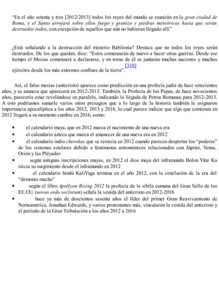 “En el año setenta y tres [2012/2013] todos los reyes del mundo se reunirán en la gran ciudad de
Roma, y el Santo arrojará sobre ellos fuego y granizo y piedras meteóricas hasta que serán
destruidos todos, con excepción de aquellos que aún no hubieran llegado allí”
¿Está señalando a la destrucción del misterio Babilonia? Destaca que no todos los reyes serán
destruidos. De los que quedan, dice: “Estos comenzarán de nuevo a hacer otras guerras. Desde ese
tiempo el Mesías comenzará a declararse, y en torno de él se juntarán muchas naciones y muchos
ejércitos desde los más extremos confines de la tierra”.
[318]
Así, el falso mesías (anticristo) aparece como predicción en una profecía judía de hace setecientos
años, y se anuncia que aparecerá en 2012-2013. También, la Profecía de los Papas, de hace novecientos
años, parecería estar revelándose en paralelo, indicando la llegada de Petrus Romanus para 2012-2013.
A esto podríamos sumarle varios otros presagios que a lo largo de la historia también le asignaron
importancia apocalíptica a los años 2012, 2013 y 2016, lo cual parece indicar que algo que comienza en
2012 llegará a su momento cumbre en 2016, como:
el calendario maya, que en 2012 marca el nacimiento de una nueva era
el calendario azteca que marca el amanecer de una nueva era en 2012
el calendario indio cherokee que se reinicia en 2012 cuando parecen despertar los “poderes”
de los sistemas estelares debido a fenómenos astronómicos relacionados con Júpiter, Venus,
Orión y las Pléyades
según antiguas inscripciones mayas, en 2012 el dios maya del inframundo Bolon Ykte Ku
inicia su surgimiento desde el inframundo en 2012
el calendario hindú KaliYuga termina en el año 2012, con la conclusión de la era del
“demonio macho”
según el libro Apollyon Rising 2012 la profecía de la sibila cumana del Gran Sello de los
EE.UU. (novus ordo seclorum) señala la venida del anticristo en 2012-2016
hace ya más de doscientos sesenta años el líder del primer Gran Reavivamiento de
Norteamérica, Jonathan Edwards, y varios protestantes más, vincularon la venida del anticristo y
el período de la Gran Tribulación a los años 2012 a 2016
 