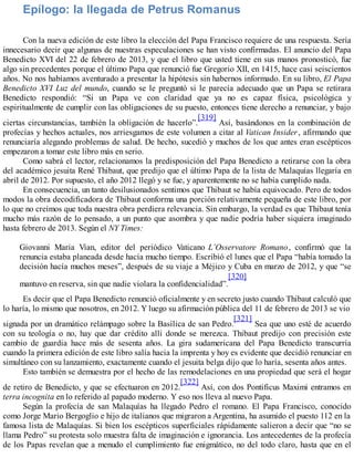 Epílogo: la llegada de Petrus Romanus
Con la nueva edición de este libro la elección del Papa Francisco requiere de una respuesta. Sería
innecesario decir que algunas de nuestras especulaciones se han visto confirmadas. El anuncio del Papa
Benedicto XVI del 22 de febrero de 2013, y que el libro que usted tiene en sus manos pronosticó, fue
algo sin precedentes porque el último Papa que renunció fue Gregorio XII, en 1415, hace casi seiscientos
años. No nos habíamos aventurado a presentar la hipótesis sin habernos informado. En su libro, El Papa
Benedicto XVI Luz del mundo, cuando se le preguntó si le parecía adecuado que un Papa se retirara
Benedicto respondió: “Si un Papa ve con claridad que ya no es capaz física, psicológica y
espiritualmente de cumplir con las obligaciones de su puesto, entonces tiene derecho a renunciar, y bajo
ciertas circunstancias, también la obligación de hacerlo”.
[319]
Así, basándonos en la combinación de
profecías y hechos actuales, nos arriesgamos de este volumen a citar al Vatican Insider, afirmando que
renunciaría alegando problemas de salud. De hecho, sucedió y muchos de los que antes eran escépticos
empezaron a tomar este libro más en serio.
Como sabrá el lector, relacionamos la predisposición del Papa Benedicto a retirarse con la obra
del académico jesuita René Thibaut, que predijo que el último Papa de la lista de Malaquías llegaría en
abril de 2012. Por supuesto, el año 2012 llegó y se fue, y aparentemente no se había cumplido nada.
En consecuencia, un tanto desilusionados sentimos que Thibaut se había equivocado. Pero de todos
modos la obra decodificadora de Thibaut conforma una porción relativamente pequeña de este libro, por
lo que no creímos que toda nuestra obra perdiera relevancia. Sin embargo, la verdad es que Thibaut tenía
mucho más razón de lo pensado, a un punto que asombra y que nadie podría haber siquiera imaginado
hasta febrero de 2013. Según el NY Times:
Giovanni Maria Vian, editor del periódico Vaticano L’Osservatore Romano, confirmó que la
renuncia estaba planeada desde hacía mucho tiempo. Escribió el lunes que el Papa “había tomado la
decisión hacía muchos meses”, después de su viaje a Méjico y Cuba en marzo de 2012, y que “se
mantuvo en reserva, sin que nadie violara la confidencialidad”.
[320]
Es decir que el Papa Benedicto renunció oficialmente y en secreto justo cuando Thibaut calculó que
lo haría, lo mismo que nosotros, en 2012. Y luego su afirmación pública del 11 de febrero de 2013 se vio
signada por un dramático relámpago sobre la Basílica de san Pedro.
[321]
Sea que uno esté de acuerdo
con su teología o no, hay que dar crédito allí donde se merezca. Thibaut predijo con precisión este
cambio de guardia hace más de sesenta años. La gira sudamericana del Papa Benedicto transcurría
cuando la primera edición de este libro salía hacia la imprenta y hoy es evidente que decidió renunciar en
simultáneo con su lanzamiento, exactamente cuando el jesuita belga dijo que lo haría, sesenta años antes.
Esto también se demuestra por el hecho de las remodelaciones en una propiedad que será el hogar
de retiro de Benedicto, y que se efectuaron en 2012.
[322]
Así, con dos Pontificus Maximi entramos en
terra incognita en lo referido al papado moderno. Y eso nos lleva al nuevo Papa.
Según la profecía de san Malaquías ha llegado Pedro el romano. El Papa Francisco, conocido
como Jorge Mario Bergoglio e hijo de italianos que migraron a Argentina, ha asumido el puesto 112 en la
famosa lista de Malaquías. Si bien los escépticos superficiales rápidamente salieron a decir que “no se
llama Pedro” su protesta solo muestra falta de imaginación e ignorancia. Los antecedentes de la profecía
de los Papas revelan que a menudo el cumplimiento fue enigmático, no del todo claro, hasta que en el
 