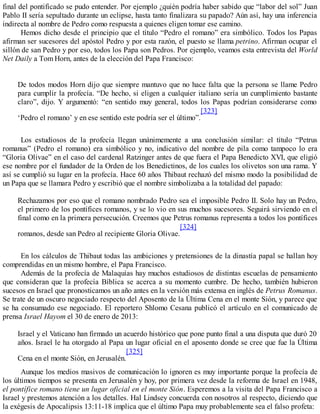 final del pontificado se pudo entender. Por ejemplo ¿quién podría haber sabido que “labor del sol” Juan
Pablo II sería sepultado durante un eclipse, hasta tanto finalizara su papado? Aún así, hay una inferencia
indirecta al nombre de Pedro como respuesta a quienes eligen tomar ese camino.
Hemos dicho desde el principio que el título “Pedro el romano” era simbólico. Todos los Papas
afirman ser sucesores del apóstol Pedro y por esta razón, el puesto se llama petrino. Afirman ocupar el
sillón de san Pedro y por eso, todos los Papa son Pedros. Por ejemplo, veamos esta entrevista del World
Net Daily a Tom Horn, antes de la elección del Papa Francisco:
De todos modos Horn dijo que siempre mantuvo que no hace falta que la persona se llame Pedro
para cumplir la profecía. “De hecho, si eligen a cualquier italiano sería un cumplimiento bastante
claro”, dijo. Y argumentó: “en sentido muy general, todos los Papas podrían considerarse como
‘Pedro el romano’ y en ese sentido este podría ser el último”.
[323]
Los estudiosos de la profecía llegan unánimemente a una conclusión similar: el título “Petrus
romanus” (Pedro el romano) era simbólico y no, indicativo del nombre de pila como tampoco lo era
“Gloria Olivae” en el caso del cardenal Ratzinger antes de que fuera el Papa Benedicto XVI, que eligió
ese nombre por el fundador de la Orden de los Benedictinos, de los cuales los olivetos son una rama. Y
así se cumplió su lugar en la profecía. Hace 60 años Thibaut rechazó del mismo modo la posibilidad de
un Papa que se llamara Pedro y escribió que el nombre simbolizaba a la totalidad del papado:
Rechazamos por eso que el romano nombrado Pedro sea el imposible Pedro II. Solo hay un Pedro,
el primero de los pontífices romanos, y se lo vio en sus muchos sucesores. Seguirá sirviendo en el
final como en la primera persecución. Creemos que Petrus romanus representa a todos los pontífices
romanos, desde san Pedro al recipiente Gloria Olivae.
[324]
En los cálculos de Thibaut todas las ambiciones y pretensiones de la dinastía papal se hallan hoy
comprendidas en un mismo hombre, el Papa Francisco.
Además de la profecía de Malaquías hay muchos estudiosos de distintas escuelas de pensamiento
que consideran que la profecía Bíblica se acerca a su momento cumbre. De hecho, también hubieron
sucesos en Israel que pronosticamos un año antes en la versión más extensa en inglés de Petrus Romanus.
Se trate de un oscuro negociado respecto del Aposento de la Última Cena en el monte Sión, y parece que
se ha consumado ese negociado. El reportero Shlomo Cesana publicó el artículo en el comunicado de
prensa Israel Hayom el 30 de enero de 2013:
Israel y el Vaticano han firmado un acuerdo histórico que pone punto final a una disputa que duró 20
años. Israel le ha otorgado al Papa un lugar oficial en el aposento donde se cree que fue la Última
Cena en el monte Sión, en Jerusalén.
[325]
Aunque los medios masivos de comunicación lo ignoren es muy importante porque la profecía de
los últimos tiempos se presenta en Jerusalén y hoy, por primera vez desde la reforma de Israel en 1948,
el pontífice romano tiene un lugar oficial en el monte Sión. Esperemos a la visita del Papa Francisco a
Israel y prestemos atención a los detalles. Hal Lindsey concuerda con nosotros al respecto, diciendo que
la exégesis de Apocalipsis 13:11-18 implica que el último Papa muy probablemente sea el falso profeta:
 