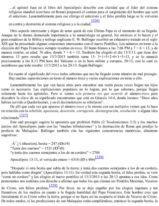 …el apóstol Juan en el libro del Apocalipsis describe con claridad que el líder del sistema
religioso mundial (con base en Roma) preparará el camino para el surgimiento del hombre que será
el anticristo. Lamentablemente para ese clérigo el anticristo y el falso profeta luego se le volverán
en contra y destruirán al sistema religioso y a la ciudad.
[326]
Otro aspecto interesante y digno de notar quizá de este Último Papa es el momento de su llegada.
Aunque no le damos demasiada importancia a la numerología en general, los místicos sí lo hacen y el
gran estudioso de la Biblia y teólogo anglicano E. W. Bullinger escribió un exhaustivo tratado en el siglo
XIX que ha presentado algunas conexiones interesantes con el nuevo Pontífice. Los números en torno a la
elección del Papa Francisco siempre resultan en trece. El humo blanco a las 7.06 PM y 7 + 6 = 13, y de
manera similar, su edad: 76 años, donde 7 + 6 = 13. También fue elegido el día 13/3/13, que tiene dos
números 13 pero resulta que 13/3/2013 también suma 13: 3+1+3+2+0+1+3=13, y se lo anunció
precisamente a las 8.13 PM hora del Vaticano o en la hora militar y europea, 20:13, con lo cual es
asombroso que todo resulte: 13/3/2013 a las 20:13. Según Bullinger:
En cuanto al significado del trece todos sabemos que nos ha llegado como número de mal presagio.
Hay muchas supersticiones en torno al número trece y varias explicaciones en torno a ello.
Lamentablemente los que van hacia atrás para encontrar una razón pocas veces llegan tan lejos
como es necesario. Las explicaciones populares no lo logran, por lo que sabemos, porque llegan
solamente hasta los apóstoles. Pero si vamos a la primera vez que ocurrió el número trece para
descubrir la clave de su significado encontramos que está en Génesis 14:4, donde leemos: “Doce años
habían servido a Quedorlaomer, y en el decimotercero se rebelaron”.
De allí que cada vez que aparece el número trece y lo mismo con sus múltiplos vemos que lo hace
en relación con la rebelión, apostasía, deserción, corrupción, desintegración, revolución o alguna idea
relacionada.
[327]
Este mal presagio sugiere la apostaría que profetizó Pablo (2 Tesalonicenses 2:3) y los muchos
juicios del Apocalipsis junto con las “muchas tribulaciones” y la destrucción de Roma que predijo la
profecía de Malaquías. Bullinger también cita las siguientes concurrencias numéricas, altamente
sugestivas:
¸·Á¯¿½ (theerion), bestia = 247 (13x19)
“Tenía dos cuernos” = 1521 (132x9)
“y tenía dos cuernos semejantes a los de un cordero” = 2704
Apocalipsis 13:11, el versículo entero = 6318 (13 x 486)
[328]
“Después vi otra bestia que subía de la tierra; y tenía dos cuernos semejantes a los de un cordero,
pero hablaba como dragón” (Apocalipsis 13:11). En verdad esta segunda bestia, el falso profeta, se verá
“como un cordero” y los elogios al nuevo pontífice el 13/3/2013 a las 20:13 apuntan a esa idea. Como
protestantes nos sentimos con derecho a afirmar que todos los que claman ser Pontifex Maximus, Vicarios
de Cristo, son falsos profetas.
[329]
Por favor, no se deje engañar por los elogios ingenuos y tan
llamativos de los medios en cuanto a la fingida humildad del Papa Francisco. Este hombre cree que
literalmente él es Cristo sobre la tierra, porque si no fuera así no aceptaría el título de Vicario de Cristo.
De todos modos, si las predicciones de san Malaquías están cumpliéndose, entonces la segunda bestia, la
 
