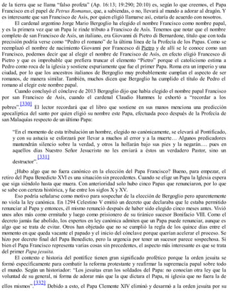 de la tierra que se llama “falso profeta” (Ap. 16:13; 19:290; 20:10) es, según lo que creemos, el Papa
Francisco en el papel de Petrus Romanus, que, a sabiendas, o no, llevará al mundo a adorar al dragón. Y
es interesante que san Francisco de Asís, por quien eligió llamarse así, estaría de acuerdo con nosotros.
El cardenal argentino Jorge Mario Bergoglio ha elegido el nombre Francisco como nombre papal,
y es la primera vez que un Papa le rinde tributo a Francisco de Asís. Tenemos que notar que el nombre
completo de san Francisco de Asís, un italiano, era Giovanni di Pietro di Bernardone, título que con toda
precisión podría verse como “Pedro el romano” de la última línea de la Profecía de los Papas. Como se
reemplazó el nombre de nacimiento Giovanni por Francesco di Pietro y de allí se le conoce como san
Francisco, podemos decir que al elegir el nombre de Francisco de Asís, en efecto eligió Francesco di
Pietro y que es improbable que prefiera truncar el elemento “Pietro” porque el catolicismo estima a
Pedro como roca de la iglesia y sostiene espuriamente que fue el primer Papa. Roma era un imperio y una
ciudad, por lo que los ancestros italianos de Bergoglio muy probablemente cumplan el aspecto de ser
romanos, de manera similar. También, muchos dicen que Bergoglio ha cumplido el título de Pedro el
romano al elegir este nombre papal.
Cuando concluyó el cónclave de 2013 Bergoglio dijo que había elegido el nombre papal Francisco
por san Francisco de Asís, cuando el cardenal Claudio Hummes le exhortó a “recordar a los
pobres”.
[330]
El lector recordará que el libro que sostiene en sus manos menciona una predicción
apocalíptica del santo por quien eligió su nombre este Papa, efectuada poco después de la Profecía de
san Malaquías respecto de un último Papa:
“En el momento de esta tribulación un hombre, elegido no canónicamente, se elevará al Pontificado,
y con su astucia se esforzará por llevar a muchos al error y a la muerte… Algunos predicadores
mantendrán silencio sobre la verdad, y otros la hollarán bajo sus pies y la negarán…. pues en
aquellos días Nuestro Señor Jesucristo no les enviará a éstos un verdadero Pastor, sino un
destructor”.
[331]
¿Hubo algo que no fuera canónico en la elección del Papa Francisco? Bueno, para empezar, el
retiro del Papa Benedicto XVI es una situación sin precedentes. Cuando se elige un Papa la Iglesia espera
que siga siéndolo hasta que muera. Con anterioridad solo hubo cinco Papas que renunciaron, por lo que
se sabe con certeza histórica, y fue entre los siglos X y XV.
Eso podría señalarse como motivo para sospechar de la elección de Bergoglio pero aparentemente
no viola la ley canónica. En 1294 Celestino V emitió un decreto que declaraba que le estaba permitido
renunciar al Papa y entonces, él mismo renunció después de haber sido elegido cinco meses antes. Vivió
unos años más como ermitaño y luego como prisionero de su tiránico sucesor Bonifacio VIII. Como el
decreto jamás fue abolido, los expertos en ley canónica admiten que un Papa puede renunciar, aunque es
algo que se trata de evitar. Otros han objetado que no se cumplió la regla de los quince días entre el
momento en que queda vacante el papado y el inicio del cónclave porque querían acelerar el proceso. Se
hizo por decreto final del Papa Benedicto, pero la urgencia por tener un sucesor parece sospechosa. Si
bien el Papa Francisco representa varias cosas sin precedentes, el aspecto más interesante es que se trata
del primer Papa jesuita.
El contexto e historia del pontífice tienen gran significado profético porque la orden jesuita se
formó específicamente para combatir la reforma protestante y reafirmar la supremacía papal sobre todo
el mundo. Según un historiador: “Los jesuitas eran los soldados del Papa: no conocían otra ley que la
voluntad de su general, ni forma de adorar más que la que dictara el Papa, ni iglesia que no fuera la de
ellos mismos”.
[332]
Debido a esto, el Papa Clemente XIV eliminó y desarmó a la orden jesuita por su
 