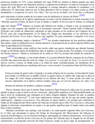 perniciosa tozudez en 1773 y para mediados del siglo XVIII los jesuitas se habían ganado una mala
reputación en Europa por sus maniobras políticas y explotación económica. La orden se reinstauró en los
inicios del siglo XIX con la misión de conquistar el sistema educativo mediante lo académico y la
infiltración. Es interesante observar que el Papa Benedicto XVI se dirigió a la orden jesuita en 2008,
alentándoles a revigorizar el cuarto voto. Dijo: “Por eso los he invitado y los invito hoy a reflexionar
para redescubrir el pleno sentido de su (cuarto) voto de obediencia al sucesor de Pedro”.
[333]
Los historiadores de la iglesia registran que el cuarto voto de obediencia (o cuarto carisma) es de
“absoluta sujeción al Papa, de hacer lo que él mande y cumplir el servicio que él ordene, en cualquier
lugar del mundo”.
[334]
Algunos ex jesuitas han hablado por demás, y llaman a esto un juramento de
sangre con ritos paganos que detallan en el documento reservado “Jesuit Extreme Oath of Induction”
[Extremo voto jesuita de inducción], registrado en años pasados en los archivos del Congreso de los
EE.UU. pero que sospechosamente, ya no figura allí. Según este documento, se les adoctrina en el
principio del Iustum, Necar, Reges, Impious, que significa “Es justo exterminar o aniquilar a los reyes,
gobiernos o gobernantes impíos o heréticos”.
[335]
Los jesuitas modernistas de hoy prefieren métodos
más sutiles, como la infiltración en el sistema educativo y la promoción de la crítica superior bíblica que
mina la autoridad de las Escrituras.
Tanto protestantes como católicos han escrito sobre una guerra clandestina que durante bastante
tiempo se ha librado detrás de bambalinas entre el papado y la orden jesuita. Por ejemplo, el reverendo
Ian Paisley observó: “Desde la restitución de la orden en 1814 los jesuitas han tratado de controlar al
papado”.
[336]
Sin embargo, y visto desde adentro, el ex jesuita Malachi Martin, consejero de tres Papas,
escribió una exposición que fue éxito de ventas: Los jesuitas: la sociedad de Jesús y la traición de la
Iglesia católica romana en donde acusa a la orden de minar sistemáticamente las enseñanzas de la
Iglesia para reemplazarlas por enseñanzas del nuevo orden mundial. Las primeras líneas del libro dicen:
Existe un estado de guerra entre el papado y la orden religiosa de los jesuitas, la Sociedad de Jesús,
para llamar a la Orden por su nombre oficial. La guerra marca el cambio más legal que se dará en
los rangos del clero romano profesional en los últimos mil años. Y como sucede con todos los
sucesos importantes en la Iglesia católico romana, tiene que ver con los intereses, las vidas y los
destinos de millones de hombres y mujeres comunes.
[337]
Parece bastante obvio que el primer Papa jesuita (el Papa Francisco) indica que los jesuitas han
ganado la guerra y que el botín es de los victoriosos. ¿Qué podría significar eso? Muy probablemente, un
nuevo nivel de ecumenismo que culminará en la única religión mundial. Después de todo, la palabra
católico significa “universal”. Y esto tiene implicancias enormes, más de las que uno puede suponer,
implicancias…digamos, astronómicas. Nos referimos en mayor detalle a los jesuitas que conforman el
Grupo de Investigación del Observatorio del Vaticano en nuestro nuevo libro Exo-Vaticana y ofrecemos
algunas revelaciones sorprendentes en cuanto a lo que podría significar para el mundo entero esta unión
bajo el nuevo pontífice.
Mientras escribimos este epílogo, está saliendo a la venta nuestro siguiente libro, Exo-Vaticana.
Es el libro que documenta el apoyo del Grupo de Investigación del Observatorio del Vaticano al
proyecto astrobiológico y el revisionismo teológico, anticipando un contacto extraterrestre. A la luz de la
extraordinaria revelación de Exo-Vaticana de los planes del Vaticano para la llegada de un salvador
extraterrestre, la inesperada elección del Papa Francisco asume un nuevo lugar de protagonismo. Ya
 