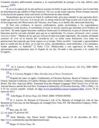 Comunión mientras públicamente renuncian a su responsabilidad de proteger a los más débiles entre
nosotros”.
[343]
Sí, no es la audacia de los dos políticos asesinos de bebés lo que está en cuestión, sino la total falta
de determinación que exhibió el Papa Francisco. Tal vez, en una ironía suprema, Petrus romanus marcará
la disolución del papado, hasta convertirlo en liberalismo de mano blanda.
Sospechamos que un suceso no lineal lo cambiará todo, pero para entender lo que queremos decir,
tendrá que leer Exo-Vaticana. A la luz de ello, la íntima relación del Papa jesuita con el jefe del Grupo
de Investigaciones del Observatorio del Vaticano, José Funes, es el detalle más interesante hasta hoy.
Si bien esta evidencia, al parecer confirmatoria, puede envalentonar a los especuladores
escatológicos como nosotros, le recordamos al lector la tercera caución que incluimos en el Prefacio de
este libro: “de modo alguno buscamos establecer fechas para la tribulación, ni para el retorno de Cristo.
Queremos decirlo con toda claridad, para que no se malentienda: No estamos afirmando saber cuándo
volverá el Señor”. Muchos de los que nos critican olvidan este punto importante. ¡No estamos afirmando
certezas! Al vivir en la tensión del “ya/todavía no”, se siente cierta frustración. Casi todas las
generaciones han esperado que Jesús regrese en su tiempo. Pedro escribió: “esperando y apresurándoos
para la venida del día de Dios, en el cual los cielos, encendiéndose, serán deshechos, y los elementos,
siendo quemados, se fundirán!” (2 Pedro 3:12). Obedeciendo a esta sugerencia de Pedro, nos
apresuramos, nos preparamos para la llegada de ese día, llevando a más personas a la verdad del
Evangelio.
[1]
D. A. Carson y Douglas J. Moo, Introducción al Nuevo Testamento , Ed. Clie, 2009. ISBN:
978-84-8267-544-2.
[2]
D. A. Carson y Douglas J. Moo, Introducción al Nuevo Testamento.
[3]
Original del autor en inglés: Confraternity of Christian Doctrine. Board of Trustees, Catholic
Church. National Conference of Catholic Bishops and United States Catholic Conference. Administrative
Board, The New American Bible: Translated from the Original Languages With Critical Use of All the
Ancient Sources and the Revised New Testament (Confraternity of Christian Doctrine, 1996, c1986), 1 Jn
5:19. En versión español: tomado de: http://www.lasantabiblia.com.ar/1sanjuan/5.html, acceso 29 de
marzo de 2013.
[4]
John Hogue, El último Papa, Ed. EDAF, ISBN: 9788441405820.
[5]
H. J. Lawlor, St. Bernard of Clairvaux’s Life of St. Malachy of Armagh [La vida de San
Bernardo de Clairvaux, de San Malaquías de Armagh] (New York, NY: The Macmillan Company, 1920),
pág. 19, 242.
[6]
Ibid., pág, 20, 245.
[7] Ibid., page 19, position 245.
[8]
Saint Malachy—Our Patron Saint,” StMalachy.org, acceso 15 de diciembre de 2011,
http://www.saintmalachy.org/churchpatronsaint.aspx
[9]
Hogue, El último Papa, 30.
 