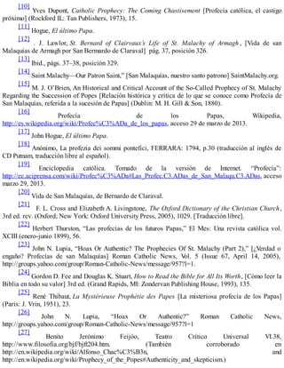 [10]
Yves Dupont, Catholic Prophecy: The Coming Chastisement [Profecía católica, el castigo
próximo] (Rockford IL: Tan Publishers, 1973), 15.
[11]
Hogue, El último Papa.
[12]
. J. Lawlor, St. Bernard of Clairvaux’s Life of St. Malachy of Armagh , [Vida de san
Malaquías de Armagh por San Bermardo de Claraval] pág. 37, posición 326.
[13]
Ibid., págs. 37–38, posición 329.
[14]
Saint Malachy—Our Patron Saint,” [San Malaquías, nuestro santo patrono] SaintMalachy.org.
[15]
M. J. O’Brien, An Historical and Critical Account of the So-Called Prophecy of St. Malachy
Regarding the Succession of Popes [Relación histórica y crítica de lo que se conoce como Profecía de
San Malaquías, referida a la sucesión de Papas] (Dublin: M. H. Gill & Son, 1880).
[16]
Profecía de los Papas, Wikipedia,
http://es.wikipedia.org/wiki/Profec%C3%ADa_de_los_papas, acceso 29 de marzo de 2013.
[17]
John Hogue, El último Papa.
[18]
Anónimo, La profezia dei sommi pontefici, FERRARA: 1794, p.30 (traducción al inglés de
CD Putnam, traducción libre al español).
[19]
Enciclopedia católica. Tomado de la versión de Internet. “Profecía”:
http://ec.aciprensa.com/wiki/Profec%C3%ADa#Las_Profec.C3.ADas_de_San_Malaqu.C3.ADas, acceso
marzo 29, 2013.
[20]
Vida de San Malaquías, de Bernardo de Claraval.
[21]
F. L. Cross and Elizabeth A. Livingstone, The Oxford Dictionary of the Christian Church,
3rd ed. rev. (Oxford; New York: Oxford University Press, 2005), 1029. [Traducción libre].
[22]
Herbert Thurston, “Las profecías de los futuros Papas,” El Mes: Una revista católica vol.
XCIII (enero-junio 1899), 56.
[23]
John N. Lupia, “Hoax Or Authentic? The Prophecies Of St. Malachy (Part 2),” [¿Verdad o
engaño? Profecías de san Malaquías] Roman Catholic News, Vol. 5 (Issue 67, April 14, 2005),
http://groups.yahoo.com/group/Roman-Catholic-News/message/957?l=1.
[24]
Gordon D. Fee and Douglas K. Stuart, How to Read the Bible for All Its Worth, [Cómo leer la
Biblia en todo su valor] 3rd ed. (Grand Rapids, MI: Zondervan Publishing House, 1993), 135.
[25]
René Thibaut, La Mystérieuse Prophétie des Papes [La misteriosa profecía de los Papas]
(Paris: J. Vrin, 1951), 23.
[26]
John N. Lupia, “Hoax Or Authentic?” Roman Catholic News,
http://groups.yahoo.com/group/Roman-Catholic-News/message/957?l=1
[27]
Benito Jerónimo Feijóo, Teatro Crítico Universal VI.38,
http://www.filosofia.org/bjf/bjft204.htm. (También corroborado en
http://en.wikipedia.org/wiki/Alfonso_Chac%C3%B3n, and
http://en.wikipedia.org/wiki/Prophecy_of_the_Popes#Authenticity_and_skepticism.)
 