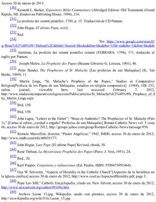 Acceso 30 de marzo de 2013.
[50]
Kenneth L. Barker, Expositors Bible Commentary (Abridged Edition: Old Testament) (Grand
Rapids, MI: Zondervan Publishing House, 1994), 216.
[51]
La profezia dei sommi pontefici, 1794, p. 15. Traducción de CD Putnam.
[52]
John Hogue, El último Papa, xviiii.
[53]
Ibid.
[54]
Ver: https://www.google.com/search?
q=Rene%E2%80%99+Thibaut%2C&btnG=Search+Books&tbm=bks&tbo=1#hl=en&tbo=1&tbm=bks&tbm
[55]
Anónimo, La profezia dei sommi pontefici romani (FERRARA: 1794), 171, traducido al
inglés por Putnam.
[56]
Joseph Maitre, La Prophetie des Papes (Beaune Librairie G. Loireau, 1901), 46.
[57]
Peter Bander, The Prophecies of St. Malachy [Las profecías de san Malaquías] (IL: Tan
Books, 1969), 11.
[58]
Martin Lings, “St. Malachy’s Prophecy of the Popes,” Studies in Comparative
Religion[Profecía de los Papas de san Malaquías, estudios en religión comparativa] (1984), 148–153,
online journal, viewable here: last accessed February 7, 2012,
http://www.studiesincomparativereligion.com/Public/articles/St_Malachy%E2%80%99s_Prophecy_of_the
by_Martin_Lings.aspx
[59]
Ibid, 150.
[60]
Ibid, 150.
[61]
John Lupia, “Letters to the Editor”; “Hoax or Authentic? The Prophecies of St. Malachy (Part
1),” [Cartas al editor, ¿verdad o engaño? Profecías de san Malaquías] Roman Catholic News vol. 5 issue
66, acceso 30 de enero de 2012, http://groups.yahoo.com/group/Roman-Catholic-News/message/956.
[62]
Romolo Marcellini, director, “Pastor Angelicus,” 1942, IMDb, acceso 30 de enero de 2012,
http://www.imdb.com/title/tt0035177/
[63]
John Hogue, Last Pope [El ultimo Papa] Revised, ebook, 30.
[64]
René Thibaut, La Mystérieuse Prophétie des Papes (Paris: J. Vrin, 1951), 24.
[65]
Ibid., 20.
[66]
Karl Popper, Conjeturas y refutaciones (Ed. Paidós, ISBN: 9788475091464).
[67]
Guy W. Selvester, “Aspects of Heraldry in the Catholic Church”[Aspectos de la heráldica en
la Iglesia católica] acceso 30 de enero de 2012, http://www.coaf.us/AspectsofHeraldry.pdf, page 3.
[68]
Pope Leo XIII,” Catholic Encyclopedia, citado en: New Advent, acceso 30 de enero de 2012,
http://www.newadvent.org/cathen/09169a.htm.
[69]
Archivo Leone 13.jpg, Wikipedia, usado con permiso, acceso 30 de enero de 2012,
http://en.wikipedia.org/wiki/File:Leone_13.jpg
 