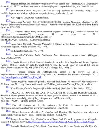 [70]
Stephen Skinner, Millennium Prophecies[Profecías del milenio] (Stamford, CT: Longmeadow
Press, 1995), 75. Ver también: http://www.bibliotecapleyades.net/profecias/esp_profecia01c2b.htm.
[71]
Yves Dupont, Catholic Prophecy [Profecía católica] (Rockford Il: Tan Books, 1973), 22. Ver
también: http://www.bibliotecapleyades.net/profecias/esp_profecia01c2b.htm
[72]
Karl Popper, Conjeturas y refutaciones.
[73]
John Julius Norwich (2011-07-12T04:00:00+00:00). Absolute Monarchs: A History of the
Papacy [Monarcas absolutos: historia del Papado] (Random House Digital, Inc.. Kindle Edition), Kindle
locations 7678–7679.
[74]
J . Rummel, “How Many Did Communist Regimes Murder?” [“¿A cuántos asesinaron los
regímenes comunistas?”] acceso 31 de enero de 2012.
https://www.hawaii.edu/powerkills/COM.ART.HTM?
PHPSESSID=2a47ce24761a818095b37d0dd2e2112c
[75]
John Julius Norwich, Absolute Monarchs: A History of the Papacy [Monarcas absolutes,
historia del Papado], Kindle locations 7772–7775.
[76]
Ibid., Kindle locations 7779–7780.
[77]
“intrepidus,” Collins Latin Dictionary Plus Grammar, Includes index (Glasgow:
HarperCollins, 1997).
[78]
. Gedda, 18 Aprile 1948: Memorie inedite del’Artefice della Sconfitta del Fronte Popolare
(Milan, 1998), 74. Citado por: John Cornwell, Hitler's Pope: the Secret History of Pius XII [El Papa de
Hitler, historia secreta de Pío XII] (New York, N.Y.: Viking Adult, 1999), 271.
[79]
Imagen tomada de NoBeliefs.com, acceso 7 de febrero de, 2012,
http://nobeliefs.com/nazis.htm, tomada de: “Pope Pius XII,” Wikipedia, last modified February 4, 2012,
http://en.wikipedia.org/wiki/Pope_Pius_XII.
[80]
Pastor Angelicus, captura de pantalla, Vatican Film Library [Fiilmoteca del Vaticano] acceso
30 de enero de 2012, http://www.vaticanstate.va/EN/Other_Institutions/Vatican_Film_Library.htm.
[81]
Yves Dupont, Catholic Prophecy [Profecía católica] (Rockford Il: Tan Books, 1973), 22.
[82]
ALLOCUTIO IOANNIS PP. XXIII IN SOLLEMNI SS. CONCILII INAUGURATIONE,”
Sección 6 último párrafo traducido del latín al inglés por CD Putnam, acceso 2 de febrero de 2012,
http://www.vatican.va/holy_father/john_xxiii/speeches/1962/documents/hf_j-
xxiii_spe_19621011_opening-council_lt.html.
[83]
Paul VI, discurso del 21 de noviembre de 1964. Ver nota al pie 503 en
http://www.vatican.va/archive/ccc_css/archive/catechism/p123a9p6.htm
[84]
Michel Pastoureau, Heraldry: Its Origins and Meaning, [La heráldica, sus orígenes y
significado] Francisca Garvie trans. (Thames and Hudson 1997), p. 98.
[85]
Imagen de archivo: File: Coat of Arms of Pope Paul VI, used by permission, Wikipedia,
acceso 2 de febrero de 2012, http://en.wikipedia.org/wiki/File:Coat_of_Arms_of_Pope_Paul_VI.svg.
[86]
Malachi Martin, Keys of This Blood: Pope John Paul II Versus Russia and the West For
 