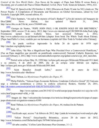 Control of the New World Order , [Las llaves de Su sangre: el Papa Juan Pablo II versus Rusia y
Occidente, por el control del Nuevo Orden Mundial] 1st Ed. (New York: Simon & Schuster, 1991), 632.
[87]
Paul VI, Speech at the UN October 4, 1965, [Discurso de Paulo VI ante las NU] citado en: The
Power Puzzle: A Compilation of Documents and Resources on Global Governance, edited by Carl
Teichrib, Copyright 2004, second edition, 43.
[88]
Chris Summers, “An end to the mystery of God’s Banker?” [¿Fin del misterio del banquero de
Dios?]BBC News Online, last updated March 31, 2004,
http://news.bbc.co.uk/2/hi/uk_news/3568409.stm.
[89]
Georges de Nantes, “POPE JOHN PAUL I OR JOSEPH SOLD BY HIS BRETHREN,”
September 2009, acceso 23 de enero, 2013, http://www.crc-internet.org/CCR/2009/84-John-Paul-I.php.
Freemasons named here: Catholic Voice, last accessed February 2, 2012,
http://www.catholicvoice.co.uk/fatima4/ch9.htm (chapter from book The Whole Truth About Fátima).
[Papa Juan Pablo I o José, vendido por sus hermanos (capítulo del libro Toda la Verdad sobre Fátima)].
[90]
Se puede verificar ingresando la fecha 26 de agosto de 1978 aquí:
http://stardate.org/nightsky/moon
[91]
John Allen, “He Was a Magnificent Pope Who Presided Over a Controversial Pontificate,”
[Fue un Papa magnífico que presidió un pontificado controversial] National Catholic Reporter, last
accessed February 2, 2012, http://www.nationalcatholicreporter.org/update/conclave/jp_obit_main.htm.
[92]
Partial solar eclipse May 18, 1920 http://eclipse.gsfc.nasa.gov/SEdecade/SEdecade1911.html;
y su entierro, 8 de abril de 2005, día de un eclipse solar híbrido (en inglés),
http://eclipse.gsfc.nasa.gov/SEdecade/SEdecade2001.html.
[93]
Saint Benedict Joseph Labre,” acceso 21 de enero de 2012,
http://www.bowdoin.edu/~hholbroo/
[94]
René Thibaut, La Mystérieuse Prophétie des Papes, 97.
[95]
Philip Pullella, “Vatican Urges Economic Reforms, Condemns Collective Greed” [El Vaticano
urge a reformas económicas y critica la codicia colectiva] Reuters, October 24, 2011,
http://uk.reuters.com/assets/print?aid=UKL5E7LO1LS20111024.
[96]
http://www.nytimes.com/2013/02/12/world/europe/pope-benedict-xvi-says-he-will-
retire.html?pagewanted=all&_r=1&
[97]
Imagen de: http://vaticaninsider.lastampa.it/es/noticias/dettagliospain/articolo/papa-el-papa-
pope-dimissioni-resignation-renuncia-8389/
[98]
René Thibaut, La Mystérieuse Prophétie des Papes, 44, traducción de Putnam.
[99]
Ibid., 45.
[100]
Verificado aquí, acceso 7 de febrero de 2012, http://jumk.de/wortanalyse/word-analysis.php
[101]
“Julian Period,” Encyclopedia Britannica, acceso 20 de enero de 2012,
http://www.britannica.com/EBchecked/topic/307846/Julian-period
[102]
Ab urbe condita,” Collins Latin Dictionary Plus Grammar, 3:1–2.
 