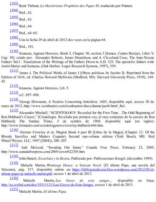 [103]
René Thibaut, La Mystérieuse Prophétie des Papes 45, traducido por Putnam
[104]
Ibid., 62.
[105]
Ibid., 63.
[106]
Ibid., 64.
[107]
Ibid., 64–65.
[108]
Cita la fecha 29 de abril de 2012 dos veces en la página 64.
[109]
Ibid., 101.
[110]
Irenaeus, Against Heresies, Book 5, Chapter 30, section 3 [Ireneo, Contra Herejes, Libro V,
Cap. 30]; citado por: Alexander Roberts, James Donaldson, and A. Cleveland Coxe, The Ante-Nicene
Fathers Vol.I : Translations of the Writings of the Fathers Down to A.D. 325, The apostolic fathers with
Justin Martyr and Irenaeus, (Oak Harbor: Logos Research Systems, 1997), 559.
[111]
James I, The Political Works of James I [Obras políticas de Jacobo I]: Reprinted from the
Edition of 1616, ed. Charles Howard McIlwain (Medford, MA: Harvard University Press, 1918), 144–
45.
[112]
Irenaeus, Against Heresies, Lib. 5.
[113]
a.C. 897–898.
[114]
George Downame, A Treatise Concerning Antichrist, 1603, disponible aquí, acceso 30 de
enero de 2012, http://www.iconbusters.com/iconbusters/docs/dname/part6.htm#_ftn1.
[115]
Alexander Mitchell, “SCIENTOLOGY: Revealed for the First Time…The Odd Beginning of
Ron Hubbard’s Career,” [Cientología. Revelado por primera vez, el raro comienzo de la carrera de Ron
Hubbard] The Sunday Times, 5 de octubre de 1969, disponible aquí (en inglés):
http://www.lermanet.com/scientologynews/crowley-hubbard-666.htm.
[116]
Aleister Crowley et al, Magick Book 4 part III [Libro de la Magia] (Chapter 12: Of the
Bloody Sacrifice and Matters Cognate) Second one-volume edition (York Beach, ME: Red
Wheel/Weiser, LLC, 1997 [2004]), 206–207.
[117]
Judi McLeod, “Scouting Out Satan,” Canada Free Press, February 23, 2005,
http://www.canadafreepress.com/2005/cover022305.htm
[118]
John Daniel, Escarlata y la Bestia, Publicado por: Publicaciones Kregel, (diciembre 1995).
[119]
Malachi Martin, Windwept House: a Vatican Novel [El último Papa, una novela del
Vaticano), pág. 317, disponible online en: https://bibliaytradicion.files.wordpress.com/2012/05/el-
ultimo-papa-rp-malachi-martin.pdf, acceso 1 de abril de 2013.
[120]
Malachi Martin, Las llaves de esta sangre… disponible en línea:
http://es.scribd.com/doc/55311121/Las-Llaves-de-Esta-Sangre, acceso 1 de abril de 2013.
[121]
Malachi Martin, El último Papa.
 