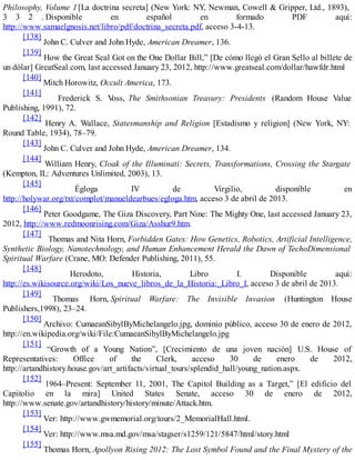 Philosophy, Volume 1 [La doctrina secreta] (New York: NY, Newman, Cowell & Gripper, Ltd., 1893),
3 3 2 . Disponible en español en formado PDF aquí:
http://www.samaelgnosis.net/libro/pdf/doctrina_secreta.pdf, acceso 3-4-13.
[138]
John C. Culver and John Hyde, American Dreamer, 136.
[139]
How the Great Seal Got on the One Dollar Bill,” [De cómo llegó el Gran Sello al billete de
un dólar] GreatSeal.com, last accessed January 23, 2012, http://www.greatseal.com/dollar/hawfdr.html
[140]
Mitch Horowitz, Occult America, 173.
[141]
Frederick S. Voss, The Smithsonian Treasury: Presidents (Random House Value
Publishing, 1991), 72.
[142]
Henry A. Wallace, Statesmanship and Religion [Estadismo y religion] (New York, NY:
Round Table, 1934), 78–79.
[143]
John C. Culver and John Hyde, American Dreamer, 134.
[144]
William Henry, Cloak of the Illuminati: Secrets, Transformations, Crossing the Stargate
(Kempton, IL: Adventures Unlimited, 2003), 13.
[145]
Égloga IV de Virgilio, disponible en
http://holywar.org/txt/complot/manueldearbues/egloga.htm, acceso 3 de abril de 2013.
[146]
Peter Goodgame, The Giza Discovery, Part Nine: The Mighty One, last accessed January 23,
2012, http://www.redmoonrising.com/Giza/Asshur9.htm.
[147]
Thomas and Nita Horn, Forbidden Gates: How Genetics, Robotics, Artificial Intelligence,
Synthetic Biology, Nanotechnology, and Human Enhancement Herald the Dawn of TechoDimensional
Spiritual Warfare (Crane, MO: Defender Publishing, 2011), 55.
[148]
Herodoto, Historia, Libro I. Disponible aquí:
http://es.wikisource.org/wiki/Los_nueve_libros_de_la_Historia:_Libro_I, acceso 3 de abril de 2013.
[149]
Thomas Horn, Spiritual Warfare: The Invisible Invasion (Huntington House
Publishers,1998), 23–24.
[150]
Archivo: CumaeanSibylByMichelangelo.jpg, dominio público, acceso 30 de enero de 2012,
http://en.wikipedia.org/wiki/File:CumaeanSibylByMichelangelo.jpg
[151]
“Growth of a Young Nation”, [Crecimiento de una joven nación] U.S. House of
Representatives: Office of the Clerk, acceso 30 de enero de 2012,
http://artandhistory.house.gov/art_artifacts/virtual_tours/splendid_hall/young_nation.aspx.
[152]
1964–Present: September 11, 2001, The Capitol Building as a Target,” [El edificio del
Capitolio en la mira] United States Senate, acceso 30 de enero de 2012,
http://www.senate.gov/artandhistory/history/minute/Attack.htm.
[153]
Ver: http://www.gwmemorial.org/tours/2_MemorialHall.html.
[154]
Ver: http://www.msa.md.gov/msa/stagser/s1259/121/5847/html/story.html
[155]
Thomas Horn, Apollyon Rising 2012: The Lost Symbol Found and the Final Mystery of the
 