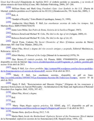 Great Seal Revealed [Surgimiento de Apolión 2012: el símbolo perdido se encuentra, y se revela el
ultimo misterio del Gran Sello] (Crane, MO: Defender Publishing, 2009), 287–288.
[156]
William Henry and Mark Gray, Freedom’s Gate: Lost Symbols in the U.S. [Puerta de
libertad: símbolos perdidos en el Capitolio de los EE.UU.] (Hendersonville, TN: Scala Dei, 2009), 3.
[157]
Ibid., 4.
[158]
“Sandpit of Royalty,” Extra Bladet (Copenhagen, January 31, 1999).
[159]
(traducción libre) Manly P. Hall, Las enseñanzas secretas de todos los tiempos. Ed.
Martinez Roca. ISBN:9788427036376
[160]
James Lees-Milne, San Pedro de Roma, historia de la basílica (Noguer, 1967).
[161]
Rebecca Zorach and Michael W. Cole, The Idol in the Age of Art (Ashgate, 2009), 61.
[162]
Rebecca Zorach and Michael W. Cole, The Idol in the Age of Art, 63.
[163]
David Flynn, Cydonia: The Secret Chronicles of Mars [Crónicas secretas de Marte]
(Bozwman, MT: End Time Thunder, 2002),156.
[164]
Albert Pike, Moral y dogma del rito escocés antiguo y aceptado, Editorial Masónica.es,
Referencia: AZ-6-22.
[165]
Albert Mackey, A Manual of the Lodge [Manual de la masonería] (1870), 56.
[166]
Dan Brown, El símbolo perdido, Ed. Planeta, ISBN: 9788408089254, primer capítulo
disponible en sitio de Internet: http://www.elsimboloperdido.es/pdf/Fragmento_el_simbolo_perdido.pdf,
acceso 10 de abril de 2013.
[167]
Manly P. Hall, Las claves perdidas, http://centauro996.wordpress.com/las-claves-perdidas-
de-la-francmasoneria-o-el-secreto-de-hiram-abiff/, acceso 10 de abril de 2013.
[168]
Manly P. Hall, Las enseñanzas secretas, disponible en pdf en línea:
http://es.scribd.com/doc/109360179/Las-Ensenanzas-Secretas-De-Todos-Los-Tiempos, acceso 10 de
abril de 2013.
[169]
Manly P. Hall, “Rosicrucianism and Masonic Origins,” [Orígenes de los rosacruces y
masones] from Lectures on Ancient Philosophy—An Introduction to the Study and Application of Rational
Procedure (Los Angeles: Hall, 1929), 397–417.
[170]
Albert Pike, Moral y dogma.
[171]
Ibid.
[172]
Ibid.
[173]
Murry Hope, Magia egipcia práctica, Ed. EDAF, pág. 117, disponible en pdf en:
http://www.enlataberna.com/libros/archivos/magia%20egipcia.pdf acceso 11 de abril de 2013.
[174]
Thomas Horn, Apollyon Rising 2012, 7-10.
[175]
Martin Short, Inside the Brotherhood: Explosive Secrets of the Freemasons [En el interior
de la Hermandad: explosivos secretos de los francmasones] (UK: HarperCollins, 1995), 122.
 