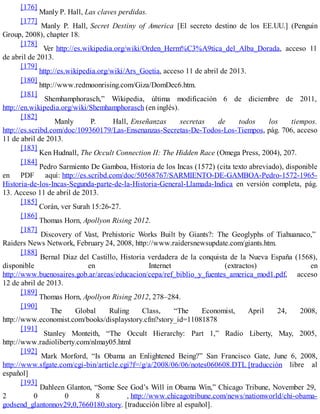 [176]
Manly P. Hall, Las claves perdidas.
[177]
Manly P. Hall, Secret Destiny of America [El secreto destino de los EE.UU.] (Penguin
Group, 2008), chapter 18.
[178]
Ver http://es.wikipedia.org/wiki/Orden_Herm%C3%A9tica_del_Alba_Dorada, acceso 11
de abril de 2013.
[179]
http://es.wikipedia.org/wiki/Ars_Goetia, acceso 11 de abril de 2013.
[180]
http://www.redmoonrising.com/Giza/DomDec6.htm.
[181]
Shemhamphorasch,” Wikipedia, última modificación 6 de diciembre de 2011,
http://en.wikipedia.org/wiki/Shemhamphorasch (en inglés).
[182]
Manly P. Hall, Enseñanzas secretas de todos los tiempos.
http://es.scribd.com/doc/109360179/Las-Ensenanzas-Secretas-De-Todos-Los-Tiempos, pág. 706, acceso
11 de abril de 2013.
[183]
Ken Hudnall, The Occult Connection II: The Hidden Race (Omega Press, 2004), 207.
[184]
Pedro Sarmiento De Gamboa, Historia de los Incas (1572) (cita texto abreviado), disponible
en PDF aquí: http://es.scribd.com/doc/50568767/SARMIENTO-DE-GAMBOA-Pedro-1572-1965-
Historia-de-los-Incas-Segunda-parte-de-la-Historia-General-Llamada-Indica en versión completa, pág.
13. Acceso 11 de abril de 2013.
[185]
Corán, ver Surah 15:26-27.
[186]
Thomas Horn, Apollyon Rising 2012.
[187]
Discovery of Vast, Prehistoric Works Built by Giants?: The Geoglyphs of Tiahuanaco,”
Raiders News Network, February 24, 2008, http://www.raidersnewsupdate.com/giants.htm.
[188]
Bernal Díaz del Castillo, Historia verdadera de la conquista de la Nueva España (1568),
disponible en Internet (extractos) en
http://www.buenosaires.gob.ar/areas/educacion/cepa/ref_biblio_y_fuentes_america_mod1.pdf, acceso
12 de abril de 2013.
[189]
Thomas Horn, Apollyon Rising 2012, 278–284.
[190]
The Global Ruling Class, “The Economist, April 24, 2008,
http://www.economist.com/books/displaystory.cfm?story_id=11081878
[191]
Stanley Monteith, “The Occult Hierarchy: Part 1,” Radio Liberty, May, 2005,
http://www.radioliberty.com/nlmay05.html
[192]
Mark Morford, “Is Obama an Enlightened Being?” San Francisco Gate, June 6, 2008,
http://www.sfgate.com/cgi-bin/article.cgi?f=/g/a/2008/06/06/notes060608.DTL [traducción libre al
español]
[193]
Dahleen Glanton, “Some See God’s Will in Obama Win,” Chicago Tribune, November 29,
2 0 0 8 , http://www.chicagotribune.com/news/nationworld/chi-obama-
godsend_glantonnov29,0,7660180.story. [traducción libre al español].
 