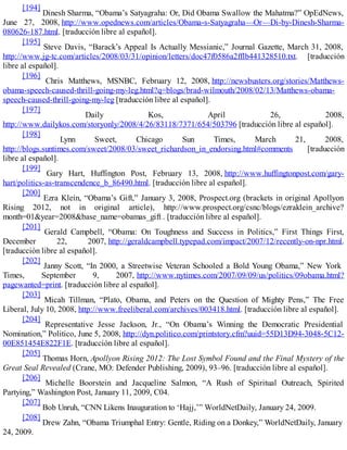 [194]
Dinesh Sharma, “Obama’s Satyagraha: Or, Did Obama Swallow the Mahatma?” OpEdNews,
June 27, 2008, http://www.opednews.com/articles/Obama-s-Satyagraha—Or—Di-by-Dinesh-Sharma-
080626-187.html. [traducción libre al español].
[195]
Steve Davis, “Barack’s Appeal Is Actually Messianic,” Journal Gazette, March 31, 2008,
http://www.jg-tc.com/articles/2008/03/31/opinion/letters/doc47f0586a2fflb441328510.txt. [traducción
libre al español].
[196]
Chris Matthews, MSNBC, February 12, 2008, http://newsbusters.org/stories/Matthews-
obama-speech-caused-thrill-going-my-leg.html?q=blogs/brad-wilmouth/2008/02/13/Matthews-obama-
speech-caused-thrill-going-my-leg [traducción libre al español].
[197]
Daily Kos, April 26, 2008,
http://www.dailykos.com/storyonly/2008/4/26/83118/7371/654/503796 [traducción libre al español].
[198]
Lynn Sweet, Chicago Sun Times, March 21, 2008,
http://blogs.suntimes.com/sweet/2008/03/sweet_richardson_in_endorsing.html#comments [traducción
libre al español].
[199]
Gary Hart, Huffington Post, February 13, 2008, http://www.huffingtonpost.com/gary-
hart/politics-as-transcendence_b_86490.html. [traducción libre al español].
[200]
Ezra Klein, “Obama’s Gift,” January 3, 2008, Prospect.org (brackets in original Apollyon
Rising 2012, not in original article), http://www.prospect.org/csnc/blogs/ezraklein_archive?
month=01&year=2008&base_name=obamas_gift . [traducción libre al español].
[201]
Gerald Campbell, “Obama: On Toughness and Success in Politics,” First Things First,
December 22, 2007, http://geraldcampbell.typepad.com/impact/2007/12/recently-on-npr.html.
[traducción libre al español].
[202]
Janny Scott, “In 2000, a Streetwise Veteran Schooled a Bold Young Obama,” New York
Times, September 9, 2007, http://www.nytimes.com/2007/09/09/us/politics/09obama.html?
pagewanted=print. [traducción libre al español].
[203]
Micah Tillman, “Plato, Obama, and Peters on the Question of Mighty Pens,” The Free
Liberal, July 10, 2008, http://www.freeliberal.com/archives/003418.html. [traducción libre al español].
[204]
Representative Jesse Jackson, Jr., “On Obama’s Winning the Democratic Presidential
Nomination,” Politico, June 5, 2008, http://dyn.politico.com/printstory.cfm?uuid=55D13D94-3048-5C12-
00E851454E822F1E. [traducción libre al español].
[205]
Thomas Horn, Apollyon Rising 2012: The Lost Symbol Found and the Final Mystery of the
Great Seal Revealed (Crane, MO: Defender Publishing, 2009), 93–96. [traducción libre al español].
[206]
Michelle Boorstein and Jacqueline Salmon, “A Rush of Spiritual Outreach, Spirited
Partying,” Washington Post, January 11, 2009, C04.
[207]
Bob Unruh, “CNN Likens Inauguration to ‘Hajj,’” WorldNetDaily, January 24, 2009.
[208]
Drew Zahn, “Obama Triumphal Entry: Gentle, Riding on a Donkey,” WorldNetDaily, January
24, 2009.
 