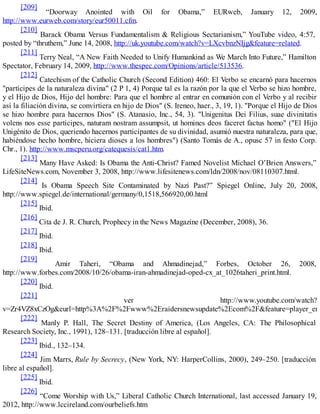 [209]
“Doorway Anointed with Oil for Obama,” EURweb, January 12, 2009,
http://www.eurweb.com/story/eur50011.cfm.
[210]
Barack Obama Versus Fundamentalism & Religious Sectarianism,” YouTube video, 4:57,
posted by “thruthem,” June 14, 2008, http://uk.youtube.com/watch?v=LXcvbnzNIjg&feature=related.
[211]
Terry Neal, “A New Faith Needed to Unify Humankind as We March Into Future,” Hamilton
Spectator, February 14, 2009, http://www.thespec.com/Opinions/article/513536.
[212]
Catechism of the Catholic Church (Second Edition) 460: El Verbo se encarnó para hacernos
"partícipes de la naturaleza divina" (2 P 1, 4) Porque tal es la razón por la que el Verbo se hizo hombre,
y el Hijo de Dios, Hijo del hombre: Para que el hombre al entrar en comunión con el Verbo y al recibir
así la filiación divina, se convirtiera en hijo de Dios" (S. Ireneo, haer., 3, 19, 1). "Porque el Hijo de Dios
se hizo hombre para hacernos Dios" (S. Atanasio, Inc., 54, 3). "Unigenitus Dei Filius, suae divinitatis
volens nos esse participes, naturam nostram assumpsit, ut homines deos faceret factus homo" ("El Hijo
Unigénito de Dios, queriendo hacernos participantes de su divinidad, asumió nuestra naturaleza, para que,
habiéndose hecho hombre, hiciera dioses a los hombres") (Santo Tomás de A., opusc 57 in festo Corp.
Chr., 1). http://www.mscperu.org/catequesis/cat1.htm.
[213]
Many Have Asked: Is Obama the Anti-Christ? Famed Novelist Michael O’Brien Answers,”
LifeSiteNews.com, November 3, 2008, http://www.lifesitenews.com/ldn/2008/nov/08110307.html.
[214]
Is Obama Speech Site Contaminated by Nazi Past?” Spiegel Online, July 20, 2008,
http://www.spiegel.de/international/germany/0,1518,566920,00.html
[215]
Ibid.
[216]
Cita de J. R. Church, Prophecy in the News Magazine (December, 2008), 36.
[217]
Ibid.
[218]
Ibid.
[219]
Amir Taheri, “Obama and Ahmadinejad,” Forbes, October 26, 2008,
http://www.forbes.com/2008/10/26/obama-iran-ahmadinejad-oped-cx_at_1026taheri_print.html.
[220]
Ibid.
[221]
ver http://www.youtube.com/watch?
v=Zr4VZ8xCzOg&eurl=http%3A%2F%2Fwww%2Eraidersnewsupdate%2Ecom%2F&feature=player_em
[222]
Manly P. Hall, The Secret Destiny of America, (Los Angeles, CA: The Philosophical
Research Society, Inc., 1991), 128–131. [traducción libre al español].
[223]
Ibid., 132–134.
[224]
Jim Marrs, Rule by Secrecy, (New York, NY: HarperCollins, 2000), 249–250. [traducción
libre al español].
[225]
Ibid.
[226]
“Come Worship with Us,” Liberal Catholic Church International, last accessed January 19,
2012, http://www.lccireland.com/ourbeliefs.htm
 