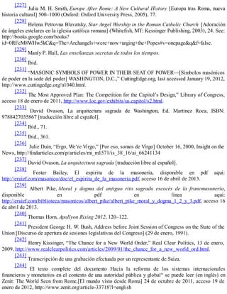 [227]
Julia M. H. Smith, Europe After Rome: A New Cultural History [Europa tras Roma, nueva
historia cultural] 500–1000 (Oxford: Oxford University Press, 2005), 77.
[228]
Helena Petrovna Blavatsky, Star Angel Worship in the Roman Catholic Church [Adoración
de ángeles estelares en la iglesia católica romana] (Whitefish, MT: Kessinger Publishing, 2003), 24. See:
http://books.google.com/books?
id=0RFeM8WHw5kC&q=The+Archangels+were+now+urging+the+Popes#v=onepage&q&f=false.
[229]
Manly P. Hall, Las enseñanzas secretas de todos los tiempos.
[230]
Ibid.
[231]
“MASONIC SYMBOLS OF POWER IN THEIR SEAT OF POWER—[Símbolos masónicos
de poder en la sede del poder] WASHINGTON, D.C.,” CuttingEdge.org, last accessed January 19, 2012,
http://www.cuttingedge.org/n1040.html.
[232]
The Most Approved Plan: The Competition for the Capitol’s Design,” Library of Congress,
acceso 18 de enero de 2011, http://www.loc.gov/exhibits/us.capitol/s2.html.
[233]
David Ovason, La arquitectura sagrada de Washington, Ed. Martinez Roca, ISBN:
9788427035867 [traducción libre al español].
[234]
Ibid., 71.
[235]
Ibid., 361.
[236]
Julie Duin, “Ergo, We’re Virgo,” [Por eso, somos de Virgo] October 16, 2000, Insight on the
News, http://findarticles.com/p/articles/mi_m1571/is_38_16/ai_66241134
[237]
David Ovason, La arquitectura sagrada [traducción libre al español].
[238]
Foster Bailey, El espíritu de la masonería, disponible en pdf aquí:
http://eruizf.com/masonico/doc/el_espiritu_de_la_masoneria.pdf, acceso 16 de abril de 2013.
[239]
Albert Pike, Moral y dogma del antiguo rito sagrado escocés de la francmasonería,
disponible en pdf en línea aquí:
http://eruizf.com/biblioteca/masonicos/albert_pike/albert_pike_moral_y_dogma_1_2_y_3.pdf, acceso 16
de abril de 2013.
[240]
Thomas Horn, Apollyon Rising 2012, 120–122.
[241]
President George H. W. Bush, Address before Joint Session of Congress on the State of the
Union [Discurso de apertura de sesiones legislativas del Congreso] (29 de enero, 1991).
[242]
Henry Kissinger, “The Chance for a New World Order,” Real Clear Politics, 13 de enero,
2009, http://www.realclearpolitics.com/articles/2009/01/the_chance_for_a_new_world_ord.html.
[243]
Transcripción de una grabación efectuada por un representante de Suiza.
[244]
El texto complete del documento Hacia la reforma de los sistemas internacionales
financieros y monetarios en el contexto de una autoridad pública y global“ se puede leer (en inglés) en
Zenit: The World Seen from Rome,[El mundo visto desde Roma] 24 de octubre de 2011, acceso 19 de
enero de 2012, http://www.zenit.org/article-33718?l=english
 