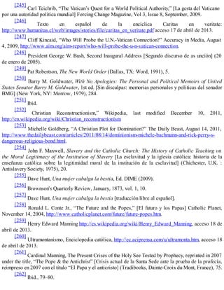 [245]
Carl Teichrib, “The Vatican’s Quest for a World Political Authority,” [La gesta del Vaticano
por una autoridad política mundial] Forcing Change Magazine, Vol 3, Issue 8, September, 2009.
[246]
Texto en español de la encíclica Caritas en veritate:
http://www.humanitas.cl/web/images/stories/file/caritas_en_veritate.pdf acceso 17 de abril de 2013.
[247]
Cliff Kincaid, “Who Will Probe the U.N.-Vatican Connection?” Accuracy in Media, August
4, 2009, http://www.aim.org/aim-report/who-will-probe-the-u-n-vatican-connection.
[248]
President George W. Bush, Second Inaugural Address [Segundo discurso de as unción] (20
de enero de 2005).
[249]
Pat Robertson, The New World Order (Dallas, TX: Word, 1991), 5.
[250]
Barry M. Goldwater, With No Apologies: The Personal and Political Memoirs of United
States Senator Barry M. Goldwater, 1st ed. [Sin disculpas: memorias personales y políticas del senador
BMG] (New York, NY: Morrow, 1979), 284.
[251]
Ibid.
[252]
Christian Reconstructionism,” Wikipedia, last modified December 10, 2011,
http://en.wikipedia.org/wiki/Christian_reconstructionism
[253]
Michelle Goldberg, “A Christian Plot for Domination?” The Daily Beast, August 14, 2011,
http://www.thedailybeast.com/articles/2011/08/14/dominionism-michele-bachmann-and-rick-perry-s-
dangerous-religious-bond.html.
[254]
John F. Maxwell, Slavery and the Catholic Church: The History of Catholic Teaching on
the Moral Legitimacy of the Institution of Slavery [La esclavitud y la iglesia católica: historia de la
enseñanza católica sobre la legitimidad moral de la institución de la esclavitud] (Chichester, U.K. :
Antislavery Society, 1975), 20.
[255]
Dave Hunt, Una mujer cabalga la bestia, Ed. DIME (2009).
[256]
Brownson's Quarterly Review, January, 1873, vol. 1, 10.
[257]
Dave Hunt, Una mujer cabalga la bestia [traducción libre al español].
[258]
Ronald L. Conte Jr., “The Future and the Popes,” [El futuro y los Papas] Catholic Planet,
November 14, 2004, http://www.catholicplanet.com/future/future-popes.htm.
[259]
Henry Edward Manning http://es.wikipedia.org/wiki/Henry_Edward_Manning, acceso 18 de
abril de 2013.
[260]
Ultramontanismo, Enciclopedia católica, http://ec.aciprensa.com/u/ultramonta.htm, acceso 18
de abril de 2013.
[261]
Cardinal Manning, The Present Crises of the Holy See Tested by Prophecy, reprinted in 2007
under the title, “The Pope & the Antichrist” [Crisis actual de la Santa Sede ante la prueba de la profecía,
reimpreso en 2007 con el título “El Papa y el anticristo] (Tradibooks, Dainte-Croix du Mont, France), 75.
[262]
Ibid., 79–80.
 