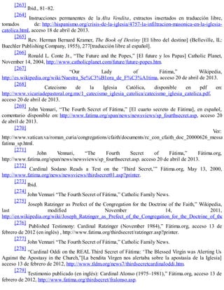 [263]
Ibid., 81–82.
[264]
Instrucciones permanentes de la Alta Vendita, extractos insertados en traducción libre,
tomados de: http://hispanismo.org/crisis-de-la-iglesia/4757-la-infiltracion-masonica-en-la-iglesia-
catolica.html, acceso 18 de abril de 2013.
[265]
Rev. Herman Bernard Kramer, The Book of Destiny [El libro del destino] (Belleville, IL:
Buechler Publishing Company, 1955), 277[traducción libre al español].
[266]
Ronald L. Conte Jr., “The Future and the Popes,” [El future y los Papas] Catholic Planet,
November 14, 2004, http://www.catholicplanet.com/future/future-popes.htm.
[267]
“Our Lady of Fátima,” Wikipedia,
http://es.wikipedia.org/wiki/Nuestra_Se%C3%B1ora_de_F%C3%A1tima, acceso 20 de abril de 2013.
[268]
Catecismo de la Iglesia Católica, disponible en pdf en:
http://www.vicariadepastoral.org.mx/1_catecismo_iglesia_catolica/catecismo_iglesia_catolica.pdf,
acceso 20 de abril de 2013.
[269]
John Vennari, “The Fourth Secret of Fátima,” [El cuarto secreto de Fátima], en español,
comentario disponible en: http://www.fatima.org/span/news/newsviews/sp_fourthsecret.asp, acceso 20
de abril de 2013.
[270]
Ver:
http://www.vatican.va/roman_curia/congregations/cfaith/documents/rc_con_cfaith_doc_20000626_messag
fatima_sp.html.
[271]
John Vennari, “The Fourth Secret of Fátima,” Fátima.org,
http://www.fatima.org/span/news/newsviews/sp_fourthsecret.asp. acceso 20 de abril de 2013.
[272]
Cardinal Sodano Reads a Text on the ‘Third Secret,’” Fátima.org, May 13, 2000,
http://www.fatima.org/news/newsviews/thirdsecret01.asp?printer.
[273]
Ibid.
[274]
John Vennari “The Fourth Secret of Fátima,” Catholic Family News.
[275]
Joseph Ratzinger as Prefect of the Congregation for the Doctrine of the Faith,” Wikipedia,
last modified November 14, 2011,
http://en.wikipedia.org/wiki/Joseph_Ratzinger_as_Prefect_of_the_Congregation_for_the_Doctrine_of_the_
[276]
Published Testimony: Cardinal Ratzinger (November 1984),” Fátima.org, acceso 13 de
febrero de 2012 (en inglés) , http://www.fatima.org/thirdsecret/ratzinger.asp?printer.
[277]
John Vennari “The Fourth Secret of Fátima,” Catholic Family News.
[278]
“Cardinal Oddi on the REAL Third Secret of Fátima: ‘The Blessed Virgin was Alerting Us
Against the Apostasy in the Church,”[La bendita Virgen nos alertaba sobre la apostasía de la Iglesia]
acceso 13 de febrero de 2012, http://www.tldm.org/news7/thirdsecretcardinaloddi.htm.
[279]
Testimonio publicado (en inglés): Cardinal Alonso (1975–1981),” Fátima.org, acceso 13 de
febrero de 2012, http://www.fatima.org/thirdsecret/fralonso.asp.
 