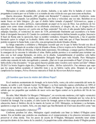 Capítulo uno: Una visión sobre el monte Janículo
Malaquías se sentía confundido, sin aliento. Jadeaba, y un sudor frío le bañaba el rostro. Se
preguntaba si estaría por ver al Señor o si se trataba de otra visión de esas que eran como un hechizo.
Quería descansar. Bernardo, ¡Oh! ¿dónde está Bernardo? Y entonces recordó. Confusión…tanta
confusión sobre el papado. Las palabras llegaban, con furia y velocidad, una vez más. Bailaban en su
mente frases en latín litúrgico. ¿Es que el diablo había tomado el papado? Schismaticus, papas y
antipapas, locos de poder, políticos, representando un papel en la casa de Dios. Las profecías de los
papas eran como ramas enredadas en su afiebrada conciencia; el dragón, oh, no, el dragón, Draco
depreffus y luego, Anguinus uir ¿sería este un Papa serpiente? Tan solo el año pasado había muerto el
antipapa Anacleto, el veinticinco de enero de 1138, permitiendo finalmente que ascendiera a la Santa
Sede el designado Inocencio II. Cuando los cardenales conspiradores habían lanzado su golpe, Inocencio
II huyó de Roma ante la oposición, bajo su nombre verdadero, Gregorio Papareschi, y fue el querido
Bernardo quien lo refugió en la abadía. Había sido este año, nada más que el Papa Inocencio había
podido recuperar la Santa Sede, y por ello, esta peregrinación desde Irlanda a Roma.
La fatiga empezaba a esfumarse y Malaquías recordó qué era lo que le había llevado ese día al
monte Janículo. Después de su arduo viaje de Irlanda a Roma, el breve respiro en la Abadía de Clairvaux
(o Claraval) en el Valle de Abisinia, le había dado esperanzas. Sin embargo, y aunque quería a Bernardo,
la amargura de la carcoma le infectaba el alma. Había pedido permiso a su santidad para terminar sus
días con su leal amigo Bernardo, en retiro, en la abadía. Lamentablemente el pontífice solo había
aumentado sus responsabilidades, nombrándolo Delegado Papal para toda Irlanda. Pero Malaquías
estaba muy cansado de todo, tan agobiado y cansado. ¿Qué era lo que presionaba al Papa? ¿Cristo no les
había dicho a Sus discípulos: “el que quiera hacerse grande entre vosotros será vuestro servidor” (Mateo
20:26)? La bestia llegaría algún día y Malaquías lo sabía…Bellua infatiabilis. Fue entonces que supo
que los papas habían aceptado el indecible trato y ya no habría vuelta atrás. Después de que se
cumplieran los tiempos, Petrus Romanus marcaría el final de Mysterium Babylon magna.
¿El hombre que tuvo la visión del último Papa?
En el modesto asentamiento de Armagh, en la tierra bella, vasta y de color esmeralda del norte de
Irlanda, un noble y jefe llamado Lector Ua Morgair y su bien instruida esposa celebraban en 1094 el
amanecer de una nueva vida en su hijo, Máel Máedoc Ua Morgair. Ninguno de los dos podría haber
sabido que ese pequeñito que acababa de nacer sería una figura central en la profecía del fin de los
tiempos.
De niño, Máel Máedóc Ua Morgair (“Malaquías”, en versión más moderna y del inglés vernáculo)
vivía alegre en medio de los sonidos que conocía y el ambiente familiar iluminado por las velas de la
Catedral de Armagh. Fue su padre, el culto Lector de Armagh, quien se hizo cargo personalmente de su
educación, hasta el fatídico día de la muerte de Lector en 1102. Malaquías, su hermano y su hermana,
quedaron a cargo de su madre. Sola, era una mujer que San Bernardo de Clairvaux describió como “una
mujer cristiana, responsable y laboriosa”.
[4]
Conforme pasaban los años, Malaquías siguió estudiando con Imar (o Imhar) O’Haglan como
mentor. Era un hombre que centraba sus enseñanzas en el renunciamiento a los placeres terrenales para
preservar el alma eterna. Tras los pasos de asceta de O’Haglan, Malaquías mostraba tener astuta
percepción dentro de los muros de la catedral y la paupérrima celda subterránea donde O’Haglan pasaba
 