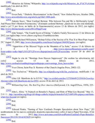 [280]
Misterios de Fátima,”Wikipedia, http://es.wikipedia.org/wiki/Misterios_de_F%C3%A1tima
modificada 5 de abril de 2013.
[281]
Ibid.
[282]
Erven Park, “‘Diabolic Disorientation’ in the Church,” New Oxford Review, October 2006,
http://www.newoxfordreview.org/article.jsp?did=1006-park .
[283]
Antonio Socci, “Dear Cardinal Bertone: Who between You and Me is Deliberately Lying?
And Please Don’t Mention Freemasonry,” [Estimado cardenal Bertone: ¿Quién de los dos está mintiendo,
usted o yo? Y por favor, no hable de la francmasonería] acceso 13 de febrero de 2012, (en inglés)
http://www.fatimacrusader.com/cr86/cr86pg35.asp
[284]
John Vennari, “The Fourth Secret of Fátima,” Catholic Family Newsacceso 13 de febrero de
2012, (en inglés) http://www.cfnews.org/Socci-FourthSecret.htm.
[285]
Bishop Richard Williamson, “Bishop Fellay of the Society of St. Pius X to Meet Pope August
29,” August 15, 2005, http://www.freerepublic.com/focus/f-religion/1464382/posts. (en inglés).
[286]
“Apparition of the Blessed Virgin on the Mountain of La Sette,” acceso 13 de febrero de
2 0 1 2 , http://www.microsofttranslator.com/bv.aspx?
from=en&to=es&a=http%3A%2F%2Fwww.thepopeinred.com%2Fsecret.htm, acceso 20 de abril de
2013.
[287]
Según la cita de “Warnings from Heaven Suppressed,” [Se ocultan las advertencias del
cielo] acceso 13 de febrero de 2012,
http://www.cardinalsiriandtheplotagainstthepope.com/warnings_from_heaven.htm.
[288]
Yves Chiron, Saint Pius X: Restorer of the Church (Angelus Press, 2002) 122.
[289]
“Jus Exclusivæ,” Wikipedia, http://es.wikipedia.org/wiki/Jus_exclusivae, modificado 1 de
abril de 2013.
[290]
Liber LII: Manifesto de la O.T.O.,” http://es.scribd.com/doc/127556649/2155410-Crowley-
Aleister-Liber-LII-Manifiesto-de-La-OTO, acceso 20 de abril de 2013.
[291]
William Guy Carr, The Red Fog Over America (Hollywood, CA: Angriff Press, 1959), 225–
226.
[292]
John L. Allen, “A Triptych on Benedict’s Papacy, and Hints of What Lies Beyond,” May 13,
2 0 1 1 , http://ncronline.org/blogs/all-things-catholic/triptych-benedict%E2%80%99s-papacy-and-hints-
what-lies-beyond (en ingles).
[293]
Ibid.
[294]
Ibid.
[295]
Edward Pentin, “Naming of New Cardinals Prompts Speculation about New Pope,” [El
nombramiento de los nuevos cardenales despierta especulacioneis sobre el nuevo Papa] Newsmax, 10 de
enero de 2012, http://www.newsmax.com/EdwardPentin/Cardinals-Pope-Benedict-
Successor/2012/01/10/id/423629 (en inglés).
[296]
Ibid.
 