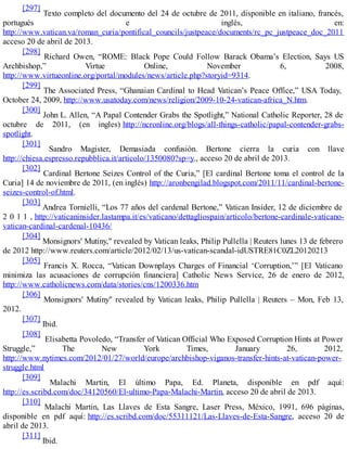 [297]
Texto completo del documento del 24 de octubre de 2011, disponible en italiano, francés,
portugués e inglés, en:
http://www.vatican.va/roman_curia/pontifical_councils/justpeace/documents/rc_pc_justpeace_doc_20111
acceso 20 de abril de 2013.
[298]
Richard Owen, “ROME: Black Pope Could Follow Barack Obama’s Election, Says US
Archbishop,” Virtue Online, November 6, 2008,
http://www.virtueonline.org/portal/modules/news/article.php?storyid=9314.
[299]
The Associated Press, “Ghanaian Cardinal to Head Vatican’s Peace Office,” USA Today,
October 24, 2009, http://www.usatoday.com/news/religion/2009-10-24-vatican-africa_N.htm.
[300]
John L. Allen, “A Papal Contender Grabs the Spotlight,” National Catholic Reporter, 28 de
octubre de 2011, (en ingles) http://ncronline.org/blogs/all-things-catholic/papal-contender-grabs-
spotlight.
[301]
Sandro Magister, Demasiada confusión. Bertone cierra la curia con llave
http://chiesa.espresso.repubblica.it/articolo/1350080?sp=y., acceso 20 de abril de 2013.
[302]
Cardinal Bertone Seizes Control of the Curia,” [El cardinal Bertone toma el control de la
Curia] 14 de noviembre de 2011, (en inglés) http://aronbengilad.blogspot.com/2011/11/cardinal-bertone-
seizes-control-of.html.
[303]
Andrea Tornielli, “Los 77 años del cardenal Bertone,” Vatican Insider, 12 de diciembre de
2 0 1 1 , http://vaticaninsider.lastampa.it/es/vaticano/dettagliospain/articolo/bertone-cardinale-vaticano-
vatican-cardinal-cardenal-10436/
[304]
Monsignors' Mutiny," revealed by Vatican leaks, Philip Pullella | Reuters lunes 13 de febrero
de 2012 http://www.reuters.com/article/2012/02/13/us-vatican-scandal-idUSTRE81C0ZL20120213
[305]
Francis X. Rocca, “Vatican Downplays Charges of Financial ‘Corruption,’” [El Vaticano
minimiza las acusaciones de corrupción financiera] Catholic News Service, 26 de enero de 2012,
http://www.catholicnews.com/data/stories/cns/1200336.htm
[306]
Monsignors' Mutiny" revealed by Vatican leaks, Philip Pullella | Reuters – Mon, Feb 13,
2012.
[307]
Ibid.
[308]
Elisabetta Povoledo, “Transfer of Vatican Official Who Exposed Corruption Hints at Power
Struggle,” The New York Times, January 26, 2012,
http://www.nytimes.com/2012/01/27/world/europe/archbishop-viganos-transfer-hints-at-vatican-power-
struggle.html
[309]
Malachi Martin, El último Papa, Ed. Planeta, disponible en pdf aquí:
http://es.scribd.com/doc/34120560/El-ultimo-Papa-Malachi-Martin, acceso 20 de abril de 2013.
[310]
Malachi Martin, Las Llaves de Esta Sangre, Laser Press, México, 1991, 696 páginas,
disponible en pdf aquí: http://es.scribd.com/doc/55311121/Las-Llaves-de-Esta-Sangre, acceso 20 de
abril de 2013.
[311]
Ibid.
 