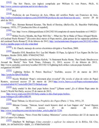 [312]
The Siri Thesis, (en ingles) compilada por William G. von Peters, Ph.D., 8;
http://www.cartesio-episteme.net/st/siri-thesis.doc
[313]
Ibid.
[314]
Profecías de san Francisco de Asís, Obras del seráfico Padre san Francisco de Asís,
http://radiocristiandad.wordpress.com/2010/04/06/profecia-de-san-francisco-de-asis/, acceso 20 de
abril de 2013.
[315]
Rev. Herman Bernard Kramer, The Book of Destiny, (Belleville, IL: Buechler Publishing
Company, 1955), 277 [traducción libre al español].
[316]
Ver: http://www.ilfattoquotidiano.it/2012/02/10/complotto-di-morte-benedetto-xvi/190221/
[317]
Within Twelve Months, the Pope Will Die’—What Are We to Make of These Alleged Words
of Cardinal Paolo Romeo?” [En estos doce meses el Papa morirá. ¿Qué pensar de las supuestas palabras
del cardenal Paolo Romeo?] 10 de febrero de 2012, http://areluctantsinner.blogspot.com/2012/02/within-
twelve-months-pope-will-die-what.html
[318]
J. R. Church, mensaje de correo electrónico dirigido a Tom Horn, 2009.
[319]
Benedict XVI, Benedicto Xvi: Luz Del Mundo: El Papa, La Iglesia Y Los Signos De De Los
Tiempos, Herder 2010, SBN: 9788425427565.
[320]
Rachel Donadio and Nicholas Kulish, “A Statement Rocks Rome, Then Sends Shockwaves
Around the World,” New York Times, February 11, 2013, acceso 13 de febrero de 2013,
http://www.usatoday.com/story/weather/2013/02/12/lightning-bolt-strikes-vatican-pope-benedict-
resignation/1913095/
[321]
Lightning Strikes St Peters Basilica,” YouTube, acceso 25 de marzo de 2013
http://youtu.be/Q6olT4ozDyk.
[322]
Nicole Winfield “Pope's retirement plan revealed” [Se revela el plan de retiro de Papa]
Reuters, accessed acceso 25 de marzo de 2013 http://www.3news.co.nz/Popes-retirement-plan-
revealed/tabid/417/articleID/286573/Default.aspx
[323]
Holy smoke! Is this final pope before Jesus?” [¡Humo santo! ¿Es el último Papa antes de
Jesús?] World Net Daily, acceso 25 de marzo de 2013,
http://www.wnd.com/2013/03/holy-smoke-is-this-final-pope-before-
jesus/#oImqawiZUvBPwORI.99.
[324]
René Thibaut, La Mystérieuse Prophétie des Papes (Paris: J. Vrin, 1951), 25.
[325]
Shlomo Cesana, “Vatican, Israel reach historic deal on Last Supper site” Israel Hayom
(January 30, 2013) acceso 25 de marzo de 2013,
http://www.israelhayom.com/site/newsletter_article.php?id=7230.
[326]
Hal Lindsey, “News From Hal Lindsey Ministries” correo electrónico del 22 de marzo de
2013 al autor Cris Putnam.
[327]
Ethelbert W. Bullinger, Cómo entender y explicar los números de la Biblia, Ed. Clie,
ISBN_10: 847645435X • ISBN_13: 9788476454350
 