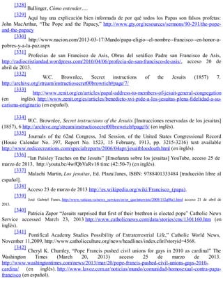 [328]
Bullinger, Cómo entender….
[329]
Aquí hay una explicación bien informada de por qué todos los Papas son falsos profetas:
John MacArthur, “The Pope and the Papacy,” http://www.gty.org/resources/sermons/90-291/the-pope-
and-the-papacy
[330]
http://www.nacion.com/2013-03-17/Mundo/papa-eligio--el-nombre--francisco--en-honor-a-
pobres-y-a-la-paz.aspx
[331]
Profecías de san Francisco de Asís, Obras del seráfico Padre san Francisco de Asís,
http://radiocristiandad.wordpress.com/2010/04/06/profecia-de-san-francisco-de-asis/, acceso 20 de
abril de 2013.
[332]
W.C. Brownlee, Secret instructions of the Jesuits (1857) 7.
http://archive.org/stream/instructiosecret00browrich#page/7/
[333]
http://www.zenit.org/en/articles/papal-address-to-members-of-jesuit-general-congregation
(en inglés). http://www.zenit.org/es/articles/benedicto-xvi-pide-a-los-jesuitas-plena-fidelidad-a-su-
carisma-originario (en español).
[334]
W.C. Brownlee, Secret instructions of the Jesuits [Instrucciones reservadas de los jesuitas]
(1857), 6 http://archive.org/stream/instructiosecret00browrich#page/6/ (en inglés).
[335]
Journals of the 62nd Congress, 3rd Session, of the United States Congressional Record
(House Calendar No. 397, Report No. 1523, 15 February, 1913, pp. 3215-3216) text available
http://www.redicecreations.com/specialreports/2006/04apr/jesuitbloodoath.html (en inglés).
[336]
“Ian Paisley Teaches on the Jesuits” [Enseñanza sobre los jesuitas] YouTube, acceso 25 de
marzo de 2013, http://youtu.be/4wfQbVaRv18 time (42:50-7) (en inglés).
[337]
Malachi Martin, Los jesuitas, Ed. Plaza/Janes, ISBN: 9788401333484 [traducción libre al
español].
[338]
Acceso 23 de marzo de 2013 http://es.wikipedia.org/wiki/Francisco_(papa).
[339]
José Gabriel Funes, http://www.vatican.va/news_services/or/or_quo/interviste/2008/112q08a1.html acceso 21 de abril de
2013.
[340]
Patricia Zapor “Jesuits surprised that first of their brethren is elected pope” Catholic News
Service accessed March 23, 2013 http://www.catholicnews.com/data/stories/cns/1301160.htm (en
inglés).
[341]
Pontifical Academy Studies Possibility of Extraterrestrial Life,” Catholic World News,
November 11,2009, http://www.catholicculture.org/news/headlines/index.cfm?storyid=4568.
[342]
Cheryl K. Chumley, “Pope Francis pushed civil unions for gays in 2010 as cardinal” The
Washington Times (March 20, 2013) acceso 25 de marzo de 2013.
http://www.washingtontimes.com/news/2013/mar/20/pope-francis-pushed-civil-unions-gays-2010-
cardina/ (en inglés). http://www.lavoz.com.ar/noticias/mundo/comunidad-homosexual-contra-papa-
francisco (en español).
 