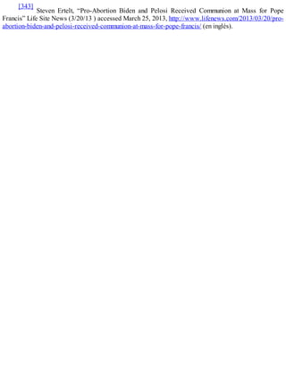 [343]
Steven Ertelt, “Pro-Abortion Biden and Pelosi Received Communion at Mass for Pope
Francis” Life Site News (3/20/13 ) accessed March 25, 2013, http://www.lifenews.com/2013/03/20/pro-
abortion-biden-and-pelosi-received-communion-at-mass-for-pope-francis/ (en inglés).
 