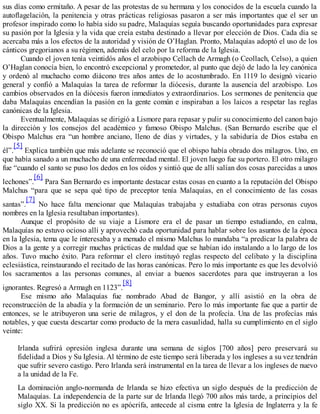 sus días como ermitaño. A pesar de las protestas de su hermana y los conocidos de la escuela cuando la
autoflagelación, la penitencia y otras prácticas religiosas pasaron a ser más importantes que el ser un
profesor inspirado como lo había sido su padre, Malaquías seguía buscando oportunidades para expresar
su pasión por la Iglesia y la vida que creía estaba destinado a llevar por elección de Dios. Cada día se
acercaba más a los efectos de la autoridad y visión de O’Haglan. Pronto, Malaquías adoptó el uso de los
cánticos gregorianos a su régimen, además del celo por la reforma de la Iglesia.
Cuando el joven tenía veintidós años el arzobispo Cellach de Armagh (o Ceollach, Celso), a quien
O’Haglan conocía bien, lo encontró excepcional y prometedor, al punto que dejó de lado la ley canónica
y ordenó al muchacho como diácono tres años antes de lo acostumbrado. En 1119 lo designó vicario
general y confió a Malaquías la tarea de reformar la diócesis, durante la ausencia del arzobispo. Los
cambios observados en la diócesis fueron inmediatos y extraordinarios. Los sermones de penitencia que
daba Malaquías encendían la pasión en la gente común e inspiraban a los laicos a respetar las reglas
canónicas de la Iglesia.
Eventualmente, Malaquías se dirigió a Lismore para repasar y pulir su conocimiento del canon bajo
la dirección y los consejos del académico y famoso Obispo Malchus. (San Bernardo escribe que el
Obispo Malchus era “un hombre anciano, lleno de días y virtudes, y la sabiduría de Dios estaba en
él”.
[5]
Explica también que más adelante se reconoció que el obispo había obrado dos milagros. Uno, en
que había sanado a un muchacho de una enfermedad mental. El joven luego fue su portero. El otro milagro
fue “cuando el santo se puso los dedos en los oídos y sintió que de allí salían dos cosas parecidas a unos
lechones”.
[6]
Para San Bernardo es importante destacar estas cosas en cuanto a la reputación del Obispo
Malchus “para que se sepa qué tipo de preceptor tenía Malaquías, en el conocimiento de las cosas
santas”.
[7]
No hace falta mencionar que Malaquías trabajaba y estudiaba con otras personas cuyos
nombres en la Iglesia resultaban importantes).
Aunque el propósito de su viaje a Lismore era el de pasar un tiempo estudiando, en calma,
Malaquías no estuvo ocioso allí y aprovechó cada oportunidad para hablar sobre los asuntos de la época
en la Iglesia, tema que le interesaba y a menudo el mismo Malchus lo mandaba “a predicar la palabra de
Dios a la gente y a corregir muchas prácticas de maldad que se habían ido instalando a lo largo de los
años. Tuvo mucho éxito. Para reformar el clero instituyó reglas respecto del celibato y la disciplina
eclesiástica, reinstaurando el recitado de las horas canónicas. Pero lo más importante es que les devolvió
los sacramentos a las personas comunes, al enviar a buenos sacerdotes para que instruyeran a los
ignorantes. Regresó a Armagh en 1123”.
[8]
Ese mismo año Malaquías fue nombrado Abad de Bangor, y allí asistió en la obra de
reconstrucción de la abadía y la formación de un seminario. Pero lo más importante fue que a partir de
entonces, se le atribuyeron una serie de milagros, y el don de la profecía. Una de las profecías más
notables, y que cuesta descartar como producto de la mera casualidad, halla su cumplimiento en el siglo
veinte:
Irlanda sufrirá opresión inglesa durante una semana de siglos [700 años] pero preservará su
fidelidad a Dios y Su Iglesia. Al término de este tiempo será liberada y los ingleses a su vez tendrán
que sufrir severo castigo. Pero Irlanda será instrumental en la tarea de llevar a los ingleses de nuevo
a la unidad de la Fe.
La dominación anglo-normanda de Irlanda se hizo efectiva un siglo después de la predicción de
Malaquías. La independencia de la parte sur de Irlanda llegó 700 años más tarde, a principios del
siglo XX. Si la predicción no es apócrifa, antecede al cisma entre la Iglesia de Inglaterra y la fe
 