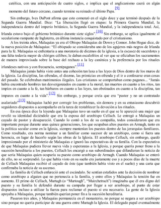 católica, con una anticipación de cuatro siglos, e implica que el anglicanismo caerá en algún
momento del futuro cercano, cuando termine su reinado el último Papa.
[9]
Sin embargo, Ives DuPont afirma que esto comenzó en el siglo doce y que terminó después de la
Segunda Guerra Mundial. Dice: “La liberación llegó en etapas: la Primera Guerra Mundial, la
independencia dentro del imperio británico, la Segunda Guerra Mundial, y la independencia total. Así,
Irlanda estuvo bajo el gobierno británico durante siete siglos”.
[10]
Sin embargo, se aplica igualmente al
secularismo rampante de Inglaterra, en última instancia conquistado por el cristianismo.
A los treinta años, Malaquías ya era el Obispo Malaquías de Down y Connor. John Hogue dice, de
la nueva posición de Malaquías: “El obispado se consideraba uno de los agujeros más negros de Irlanda
para la fe. Malaquías se enfrentaría a una moratoria de diezmos de la iglesia, a la escasez de sacerdotes y
una falta todavía mayor de clérigos célibes; le daban escalofríos al ver que se oficiaban los sacramentos
de manera improvisada sobre la base del rechazo a la ley canónica y la preferencia por los rituales
irlandeses nativos y con frecuencia, semipaganos”.
[11]
Malaquías jamás había visto antes una cohesión tan laxa a las leyes de Dios dentro de los muros de
la Iglesia. La disciplina, las ofrendas, el diezmo, las primicias en ofrenda y el ir a confesarse eran cosas
del pasado. Se celebraban matrimonios ilegales. Los cristianos se comportaban como paganos... “Jamás
había encontrado hombres tan desvergonzados en cuanto a la moral, tan muertos en cuanto a los ritos, tan
impíos en cuanto a la fe, tan bárbaros en cuanto a las leyes, tan obstinados en cuanto a la disciplina, tan
impuros en cuanto a la vida”.
[12]
Sin embargo, y porque creía que era “pastor y no un contratado
asalariado”
[13]
Malaquías luchó por corregir los problemas, sin demora y en su entusiasmo descubrió
seguidores dispuestos a acompañarlo en la tarea de restablecer la devoción a los rituales.
En esa época dice la leyenda que Malaquías tuvo un sueño en el que se le apareció una mujer que
reveló su identidad diciéndole que era la esposa del arzobispo Cellach. Le entregó a Malaquías un
cayado de pastor y desapareció. Cuando lo contó a los de su compañía, todos consideraron que era
importante porque durante unas quince generaciones, los que ocupaban altos puestos en Armagh, tanto en
la política secular como en la Iglesia, siempre mantenían los puestos dentro de las jerarquías familiares.
Como resultado, era norma nominar a un familiar como sucesor de un arzobispo, como si fuera una
herencia, en lugar de hacerlo según las obras de la Iglesia. El arzobispo Cellach, sin embargo, quedó
impresionado por el ministerio de Malaquías e ignoró las expectativas de su familia. Con la expectativa
de que Malaquías pudiera llevar nueva vida y esperanzas a la Iglesia, y porque quería poner freno a la
sucesión hereditaria a los puestos, Cellach les encargó a sus subordinados que difundieran la noticia de
que sería Malaquías quien ocuparía su puesto como arzobispo de Armagh. Cuando Malaquías se enteró
de ello, no se sorprendió. Lo que había visto en su sueño era justamente eso y a pocos días de la muerte
de Cellach Malaquías recibió el cayado de éste (que también había visto en el sueño) y una carta que
confirmaba la noticia de su ascenso.
La familia de Cellach enfureció ante el escándalo. Se sentían estafados ante la decisión de nombrar
como arzobispo a alguien que no pertenecía a la familia, y entre ellos y Malaquías la tensión fue en
aumento. El primo de Cellach, Murtagh (o “Murtough”, “Muirchetrach”) imaginaba que él era digno del
puesto y su familia le defendió durante su campaña por llegar a ser arzobispo, al punto de estar
dispuestos incluso a utilizar la fuerza para reclamar el puesto si era necesario. La gente de la Iglesia
apoyaba a Malaquías, porque también querían poner fin a la sucesión hereditaria.
Pasaron tres años, y Malaquías permanecía en el monasterio, no porque se negara a ser arzobispo
sino porque no quería participar de una guerra entre Murtagh la Iglesia. El delegado papal eventualmente
 
